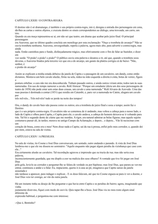 CAPÍTULO LXXIII / O CONTRA-REGRA
O destino não é só dramaturgo, é também o seu próprio contra-regra, isto é, designa a entrada dos personagens em cena,
dá-lhes as cartas e outros objetos, e executa dentro os sinais correspondentes ao diálogo, uma trovoada, um carro, um
tiro.
Quando eu era moça representou-se aí, em não sei que teatro, um drama que acabar pelo juízo final. O principal
personagem
era Asaverus, que no último quadro concluía um monólogo por esta exclamação: "Ouço a trombeta do arcanjo!" Não se
ouviu trombeta nenhuma. Asaverus, envergonhado, repetiu a palavra, agora mais alto, para advertir o contra-regra, mas
ainda
nada. Então caminhou para o fundo, disfarçadamente trágico, mas efetivamente com o fim de falar ao bastidor, e dizer
em
voz surda: "O pisão! o pisão! o pisão!" O público ouviu esta palavra e desatou a rir, até que, quando a trombeta soou
deveras, e Asaverus bradou pela terceira vez que era a do arcanjo, um gaiato da platéia corrigiu cá de baixo: "Não,
senhor, é
o pistão do arcanjo"
Assim se explicam a minha estada debaixo da janela de Capitu e a passagem de um cavaleiro, um dandy, como então
dizíamos. Montava um belo cavalo alazão, firme na sela, rédea na mão esquerda a direita à cinta, botas de verniz, figura
e
postura esbeltas: a cara não me era desconhecida. Tinham passado outros, e ainda outros viriam atrás; todos iam às suas
namoradas. Era uso do tempo namorar a cavalo. Relê Alencar: "Porque um estudante (dizia um dos seus personagens de
teatro de 1858) não pode estar sem estas duas cousas, um cavalo e uma namorada." Relê Alvares de Azevedo. Uma das
suas poesias é destinada a contar (1851) que residia em Catumbi, e, para ver a namorada no Catete, alugara um cavalo
por
três mil-réis... Três mil-réis! tudo se perde na noite dos tempos!
Ora, o dandy do cavalo baio não passou como os outros; era a trombeta do juízo final e soou a tempo; assim faz o
Destino.
que é o seu próprio contra-regra. O cavaleiro não se contentou de ir andando, mas voltou a cabeça para o nosso lado, o
lado de Capitu e olhou para Capitu, e Capitu para ele; o cavalo andava, a cabeça do homem deixava-se ir voltando para
trás. Tal foi o segundo dente de ciúme que me mordeu. A rigor, era natural admirar as belas figuras; mas aquele sujeito
costumava passar ali, às tardes; morava no antigo Campo da Aclamação, e depois... e depois... Vão lá raciocinar com
um
coração de brasa, como era o meu! Nem disse nada a Capitu; saí da rua à pressa, enfiei pelo meu corredor, e, quando dei
por mim, estava na sala de visitas.
CAPÍTULO LXXIV / A PRESILHA
Na sala de visitas, tio Cosme e José Dias conversavam, um sentado, outro andando e parando. A vista de José Dias
lembrou-me o que ele me dissera no seminário: "Aquilo enquanto não pegar algum peralta da vizinhança que case com
ela..."
Era certamente alusão ao cavaleiro. Tal recordação agravou a impressão que eu trazia da rua; mas não seria essa
palavra,
inconscientemente guardada, que me dispôs a crer na malícia dos seus olhares? A vontade que tive foi pegar em José
Dias
pela gola, levá-lo ao corredor e perguntar-lhe se falara de verdade ou por hipótese; mas José Dias, que parara ao ver-me
entrar, continuou a andar e a falar. Eu, impaciente, queria ir à casa ao pé, imaginava que Capitu saísse da janela
assustada e
não tardasse a aparecer, para indagar e explicar... E os dous falavam, até que tio Cosme ergueu-se para ir ver a doente, e
José Dias veio ter comigo, ao vão da outra janela.
Há um instante tinha eu desejo de lhe perguntar o que havia entre Capitu e os peraltas do bairro; agora, imaginando que
vinha
justamente dizer-mo, fiquei com medo de ouvi-lo. Quis tapar-lhe a boca. José Dias viu no meu rosto algum sinal
diferente da
expressão habitual, e perguntou-me com interesse:
--Que é, Bentinho?

 