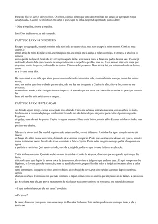 Para não fitá-lo, deixei cair os olhos. Os olhos, caindo, viram que uma das presilhas das calças do agregado estava
desabotoada, e, como ele insistisse em saber o que é que eu tinha, respondi apontando com o dedo:
--Olhe a presilha, abotoe a presilha.
José Dias inclinou-se, eu saí correndo.
CAPÍTULO LXXV / O DESESPERO
Escapei ao agregado, escapei a minha mãe não indo ao quarto dela, mas não escapei a mim mesmo. Corri ao meu
quarto, e
entrei atrás de mim. Eu falava-me, eu perseguia-me, eu atirava-me à cama, e rolava comigo, e chorava, e abafava os
soluços
com a ponta do lençol. Jurei não ir ver Capitu aquela tarde, nem nunca mais, e fazer-me padre de uma vez. Via-me já
ordenado, diante dela, que choraria de arrependimento e me pediria perdão, mas eu, frio e sereno, não teria mais que
desprezo, muito desprezo; voltava-lhe as costas. Chamava-lhe perversa. Duas vezes dei por mim mordendo os dentes,
como
se a tivesse entre eles.
Da cama ouvi a voz dela, que viera passar o resto da tarde com minha mãe, e naturalmente comigo, como das outras
vezes;
mas, por maior que fosse o abalo que me deu, não me fez sair do quarto e Capitu ria alto, falava alto, como se me
avisasse;
eu continuei surdo, a sós comigo e o meu desprezo. A vontade que me dava era cravar-lhe as unhas no pescoço, enterrálas
bem, até ver-lhe sair a vida com o sangue...
CAPÍTULO LXXVI / EXPLICAÇÃO
Ao fim de algum tempo, estava sossegado, mas abatido. Como me achasse estirado na cama, com os olhos no tecto,
lembrou-me a recomendação que minha mãe fazia de me não deitar depois do jantar para evitar alguma congestão.
Ergui-me
de golpe, mas não saí do quarto. Capitu ria agora menos e falava mais baixo; estaria aflita E com a minha reclusão, mas
nem
por isso me abalou.
Não ceei e dormi mal. Na manhã seguinte não estava melhor, estava diferente. A minha dor agora complicava-se do
receio
de haver ido além do que convinha, deixando de examinar o negócio. Posto que a cabeça me doesse um pouco, simulei
maior incômodo, com o fim de não ir ao seminário e falar a Capitu. Podia estar zangada comigo, podia não querer-me
agora
e preferir o cavaleiro. Quis resolver tudo, ouvi-la e julgá-la; podia ser que tivesse defesa e explicação.
Tinha ambas as cousas. Quando soube a causa da minha reclusão da véspera, disse-me que era grande injúria que lhe
fazia;
não podia crer que depois da nossa troca de juramentos, tão leviana a julgasse que pudesse crer... E aqui romperam-lhe
lágrimas, e fez um gesto de separação; mas eu acudi de pronto, peguei-lhe das mãos e beijei as com tanta alma e calor
que as
senti estremecer. Enxugou os olhos com os dedos, eu os beijei de novo, por eles e pelas lágrimas; depois suspirou,
depois
abanou a cabeça. Confessou-me que não conhecia o rapaz, senão como os outros que ali passavam às tardes, a cavalo ou
a
pé. Se olhara para ele, era prova exatamente de não haver nada entre ambos; se houvesse, era natural dissimular.
--E que poderia haver, se ele vai casar? concluiu.
--Vai casar?
Ia casar, disse-me com quem, com uma moça da Rua dos Barbonos. Esta razão quadrou-me mais que tudo, e ela o
sentiu no

 