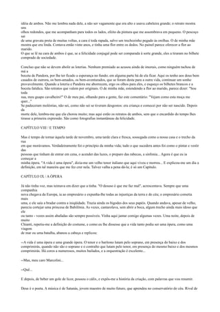 idéia de ambos. Não me lembra nada dele, a não ser vagamente que era alto e usava cabeleira grande; o retrato mostra
uns
olhos redondos, que me acompanham para todos os lados, efeito da pintura que me assombrava em pequeno. O pescoço
sai
de uma gravata preta de muitas voltas, a cara é toda rapada, salvo um trechozinho pegado às orelhas. O de minha mãe
mostra que era linda. Contava então vinte anos, e tinha uma flor entre os dedos. No painel parece oferecer a flor ao
marido.
O que se lê na cara de ambos é que, se a felicidade conjugal pode ser comparada à sorte grande, eles a tiraram no bilhete
comprado de sociedade.
Concluo que não se devem abolir as loterias. Nenhum premiado as acusou ainda de imorais, como ninguém tachou de
má a
boceta de Pandora, por lhe ter ficado a esperança no fundo; em alguma parte há de ela ficar. Aqui os tenho aos dous bem
casados de outrora, os bem-amados, os bem-aventurados, que se foram desta para a outra vida, continuar um sonho
provavelmente. Quando a loteria e Pandora me aborrecem, ergo os olhos para eles, e esqueço os bilhetes brancos e a
boceta fatídica. São retratos que valem por originais. O de minha mãe, estendendo a flor ao marido, parece dizer: "Sou
toda
sua, meu guapo cavalheiro!" O de meu pai, olhando para a gente, faz este comentário: "Vejam como esta moça me
quer..."
Se padeceram moléstias, não sei, como não sei se tiveram desgostos: era criança e comecei por não ser nascido. Depois
da
morte dele, lembra-me que ela chorou muito; mas aqui estão os retratos de ambos, sem que o encardido do tempo lhes
tirasse a primeira expressão. São como fotografias instantâneas da felicidade.
CAPÍTULO VIII / E TEMPO
Mas é tempo de tornar àquela tarde de novembro, uma tarde clara e fresca, sossegada como a nossa casa e o trecho da
rua
em que morávamos. Verdadeiramente foi o princípio da minha vida; tudo o que sucedera antes foi como o pintar e vestir
das
pessoas que tinham de entrar em cena, o acender das luzes, o preparo das rabecas, a sinfonia... Agora é que eu ia
começar a
minha ópera. "A vida é uma ópera", dizia-me um velho tenor italiano que aqui viveu e morreu... E explicou-me um dia a
definição, em tal maneira que me fez crer nela. Talvez valha a pena dá-la; é só um Capítulo.
CAPÍTULO IX / A ÓPERA
Já não tinha voz, mas teimava em dizer que a tinha. "O desuso é que me faz mal", acrescentava. Sempre que uma
companhia
nova chegava da Europa, ia ao empresário e expunha-lhe todas as injustiças da terra e do céu; o empresário cometia
mais
uma, e ele saía a bradar contra a iniqüidade. Trazia ainda os bigodes dos seus papéis. Quando andava, apesar de velho,
parecia cortejar uma princesa de Babilônia. As vezes, cantarolava, sem abrir a boca, algum trecho ainda mais idoso que
ele
ou tanto - vozes assim abafadas são sempre possíveis. Vinha aqui jantar comigo algumas vezes. Uma noite, depois de
muito
Chianti, repetiu-me a definição do costume, e como eu lhe dissesse que a vida tanto podia ser uma ópera, como uma
viagem
de mar ou uma batalha, abanou a cabeça e replicou:
--A vida é uma ópera e uma grande ópera. O tenor e o barítono lutam pelo soprano, em presença do baixo e dos
comprimirás, quando não são o soprano e o contralto que lutam pelo tenor, em presença do mesmo baixo e dos mesmos
comprimirás. Há coros a numerosos, muitos bailados, e a orquestração é excelente...
--Mas, meu caro Marcolini...
--Quê...
E depois, de beber um gole de licor, pousou o cálix, e expôs-me a história da criação, com palavras que vou resumir.
Deus é o poeta. A música é de Satanás, jovem maestro de muito futuro, que aprendeu no conservatório do céu. Rival de

 