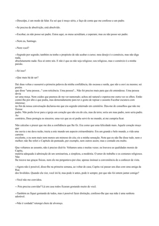 --Desculpe, é um modo de falar. Eu sei que é moço sério, e faço de conta que me confesso a um padre.
--Se precisa de absolvição, está absolvido.
--Escobar, eu não posso ser padre. Estou aqui, os meus acreditam, e esperam; mas eu não posso ser padre.
--Nem eu, Santiago.
--Nem você?
--Segredo por segredo; também eu tenho o propósito de não acabar o curso; meu desejo é o comércio, mas não diga
nada,
absolutamente nada- fica só entre nós. E não é que eu não seja religioso; sou religioso, mas o comércio é a minha
paixão.
--Só isso?
--Que mais há de ser?
Dei duas voltas e sussurrei a primeira palavra da minha confidência, tão escassa e surda, que não a ouvi eu mesmo; sei
porém
que disse "uma pessoa..." com reticência. Uma pessoa?... Não foi preciso mais para que ele entendesse. Uma pessoa
devia
ser uma moça. Nem cuides que pasmou de me ver namorado; achou até natural e espetou-me outra vez os olhos. Então
contei-lhe por alto o que podia, mas demoradamente para ter o gosto de repisar o assunto Escobar escutava com
interesse;
no fim da nossa conversação declarou-me que era segredo enterrado em cemitério. Deu-me de conselhos que não me
fizesse
padre. Não podia levar para a igreja um coração que não era do céu, mas da terra; seria um mau padre, nem seria padre.
Ao
contrário, Deus protegia os sinceros; uma vez que eu só podia servi-lo no mundo, aí me cumpria ficar.
Não calculas o prazer que me deu a confidência que lhe fiz. Era como que uma felicidade mais. Aquele coração moço
que
me ouvia e me dava razão, trazia a este mundo um aspecto extraordinário. Era um grande e belo mundo, a vida uma
carreira
excelente, e eu nem mais nem menos um mimoso do céu; eis a minha sensação. Nota que eu não lhe disse tudo, nem o
melhor; não lhe referi o Capítulo do penteado, por exemplo, nem outros assim; mas o contado era multo.
Que voltamos ao assunto, não é preciso dizê-lo. Voltamos uma e muitas vezes: eu louvava as qualidades morais de
Capitu,
matéria adequada à admiração de um seminarista, a simpleza, a modéstia. O amor do trabalho e os costumes religiosos.
Não
lhe tocava nas graças físicas, nem ele me perguntava por elas; apenas insinuei a conveniência de a conhecer de vista.
--Agora não é possível, disse-lhe na primeira semana, ao voltar de casa; Capitu vai passar uns dias com uma amiga da
Rua
dos Inválidos. Quando ela vier, você irá lá; mas pode ir antes, pode ir sempre; por que não foi ontem jantar comigo?
--Você não me convidou.
-- Pois precisa convidar? Lá em casa todos ficaram gostando muito de você.
--Também eu fiquei gostando de todos, mas é possível fazer distinção, confesso-lhe que sua mãe é uma senhora
adorável.
--Não é verdade? retorqui cheio de alvoroço.

 