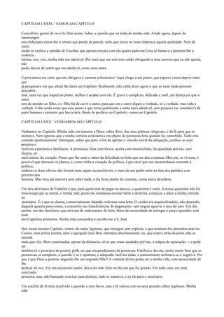 CAPÍTULO LXXIX / VAMOS AO CAPÍTULO
Com efeito, gostei de ouvi-lo falar assim. Sabes a opinião que eu tinha de minha mãe. Ainda agora, depois de
interromper
esta linha para mirar-lhe o retrato que pende da parede, acho que trazia no rosto impressa aquela qualidade. Nem de
outro
modo se explica a opinião de Escobar, que apenas trocara com ela quatro palavras Uma só bastava a penetrar-lhe a
essência
íntima; sim, sim, minha mãe era adorável. Por mais que me estivesse então obrigando a uma carreira que eu não queria,
não
podia deixar de sentir que era adorável, como uma santa.
E porventura era certo que me obrigava à carreira eclesiástica? Aqui chego a um ponto, que esperei viesse depois tanto
que
já pesquisava em que altura lhe daria um Capítulo. Realmente, não cabia dizer agora o que só mais tarde presumi
descobrir,
mas, uma vez que toquei no ponto, melhor é acabar com ele. É grave e complexo, delicado e sutil, um destes em que o
autor
tem de atender ao filho, e o filho há de ouvir o autor, para que um e outro digam a verdade, só a verdade, mas toda a
verdade. Cabe ainda notar que esse ponto é que torna justamente a santa mais adorável, sem prejuízo (ao contrário!) da
parte humana e terrestre que havia nela. Basta de prefácio ao Capítulo; vamos ao Capítulo.
CAPÍTULO LXXX / VENHAMOS AO CAPÍTULO
Venhamos ao Capítulo. Minha mãe era temente a Deus; sabes disto, das suas práticas religiosas, e da fé pura que as
animava. Nem ignoras que a minha carreira eclesiástica era objeto de promessa feita quando fui concebido. Tudo está
contado oportunamente. Outorgam, sabes que para o fim de apertar o vínculo moral da obrigação, confiou os seus
projetos e
motivos a parentes e familiares. A promessa, feita com fervor, aceita com misericórdia, foi guardada por ela, com
alegria, no
mais íntimo do coração. Penso que lhe senti o sabor da felicidade no leite que me deu a mamar. Meu pai, se vivesse, é
possível que alterasse os planos, e, como tinha a vocação da política, é provável que me encaminhasse somente à
política,
embora os dous ofícios não fossem nem sejam inconciliáveis, e mais de um padre entre na luta dos partidos e no
governo dos
homens. Mas meu pai morrera sem saber nada, e ela ficou diante do contrato, como única devedora.
Um dos aforismos de Franklin é que, para quem tem de pagar na páscoa, a quaresma é curta. A nossa quaresma não foi
mais longa que as outras, e minha mãe, posto me mandasse ensinar latim e doutrina, começou a adiar a minha entrada
no
seminário. É o que se chama, comercialmente falando, reformar uma letra. O credor era arquimilionário, não dependia
daquela quantia para comer, e consentiu nas transferências de pagamento, sem sequer agravar a taxa do juro. Um dia.
porém, um dos familiares que serviam de endossantes da letra, falou da necessidade de entregar o preço ajustado; está
num
dos Capítulos primeiros. Minha mãe concordou e recolhi-me a S. José.
Ora, nesse mesmo Capítulo, verteu ela umas lágrimas, que enxugou sem explicar, e que nenhum dos presentes nem tio
Cosme, nem prima Justina, nem o agregado José Dias entendeu absolutamente: eu, que estava atrás da porta, não as
entendi
mais que eles. Bem examinadas, apesar da distancia, vê-se que eram saudades prévias, a mágoa da separação, -- e pode
ser
também (é o princípio do ponto), pode ser que arrependimento da promessa. Católica e devota, sentia muito bem que as
promessas se cumprem; a questão é se é oportuno e adequado fazê-las todas, e naturalmente inclinava-se à negativa. Por
que é que Deus a puniria, negando-lhe um segundo filho? A vontade divina podia ser a minha vida, sem necessidade de
lhe
dedicar ab ovo. Era um raciocínio tardio: devia ter sido feito no dia em que fui gerado. Em todo caso, era uma
conclusão
primeira; mas, não bastando concluir para destruir, tudo se manteve, e eu fui para o seminário.
Um cochilo da fé teria resolvido a questão a meu favor, mas a fé velava com os seus grandes olhos ingênuos. Minha
mãe

 