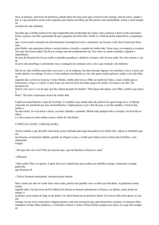 faria, st pudesse, uma troca de promessa, dando parte dos seus anos para conservar-me consigo, fora do clero, casado e
pai: é o que presumo, assim como suponho que rejeitou tal idéia, por lhe parecer uma deslealdade. Assim a senti sempre
na
corrente da vida ordinária.
Sucedeu que a minha ausência foi logo temperada pela assiduidade de Capitu. Esta começou a fazer-se-lhe necessária.
Pouco a pouco veio-lhe a persuasão de que a pequena me faria feliz. Então (é o final do ponto anunciá-lo), a esperança
de
que o nosso amor, tornando-me absolutamente incompatível com o seminário, me levasse a não ficar lá nem por Deus
nem
pelo Diabo, esta esperança íntima e secreta entrou a invadir o coração de minha mãe. Neste caso, eu romperia o contrato
sem que ela tivesse culpa. Ela ficava comigo sem ato propriamente seu. Era como se, tendo confiado a alguém a
importância
de uma dívida para levá-la ao credor o portador guardasse o dinheiro consigo e não levasse nada. Na vida comum, o ato
de
terceiro não desobriga o contratante; mas a vantagem de contratar com o céu é que intenção vale dinheiro.
Hás de ter tido conflitos parecidos com esse, e, se és religioso, haverás buscado alguma vez conciliar o céu e a terra, por
modo idêntico ou análogo. O céu e a terra acabam conciliando-se; eles são quase irmãos gêmeos, tendo o céu sido feito
no
segundo dia e a terra no terceiro. Como Abraão, minha mãe levou o filho ao monte da Visão, e mais a lenha para o
holocausto, o fogo e o cutelo. E atou Isaac em cima do feixe de lenha, pegou do cutelo e levantou-o ao alto. No
momento de
fazê-lo cair, ouve a voz do anjo que lhe ordena da parte do Senhor: "Não faças mal algum a teu filho; conheci que temes
a
Deus". Tal seria a esperança secreta de minha mãe.
Capitu era naturalmente o anjo da Escritura. A verdade é que minha mãe não podia tê-la agora longe de si. A afeição
crescente era manifesta por atos extraordinários. Capitu passou a ser a flor da casa, o sol das manhãs, o frescor das
tardes, a
lua das noites; lá vivia horas e horas, ouvindo, falando e cantando. Minha mãe apalpava-lhe o coração, revolvia-lhe os
olhos,
e o meu nome era entre ambas como a senha da vida futura.
CAPÍTULO LXXXI / UMA PALAVRA
Assim contado o que descobri mais tarde, posso trasladar para aqui uma palavra de minha mãe. Agora se entenderá que
ela
me dissesse, no primeiro sábado, quando eu cheguei a casa, e soube que Capitu estava na Rua dos Inválidos, com
sinhazinha
Gurgel:
--Por que não vais vê-la? Não me disseste que o pai de Sancha te ofereceu a casa?
--Ofereceu.
--Pois então? Mas é se queres. Capitu devia ter voltado hoje para acabar um trabalho comigo; certamente a amiga
pediu-lhe
que dormisse lá.
--Talvez ficassem namorando, insinuou prima Justina.
Não a matei por não ter à mão ferro nem corda, pistola nem punhal- mas os olhos que lhe deitei, se pudessem matar,
teriam
suprido tudo. Um dos erros da Providência foi deixar ao homem unicamente os braços e os dentes, como armas de
ataque, e
as pernas como armas de fuga ou de defesa. Os olhos bastavam ao primeiro efeito. Um mover deles faria parar ou cair
um
inimigo ou um rival, exerceriam vingança pronta, com este acréscimo que, para desnortear a justiça, os mesmos olhos
matadores seriam olhos piedosos, e correriam a chorar a vítima. Prima Justina escapou aos meus; eu e que não escapei
ao

 