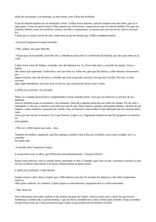 efeito da insinuação, e no domingo, às onze horas, corri à Rua dos Inválidos.
O pai de Sancha recebeu-me em desalinho e triste. A filha estava enferma- caíra na véspera com uma febre, que se ia
agravando. Como ele queria muito à filha, pensava já vê-la morta, e anunciou-me que se mataria também. Eis aqui um
Capítulo fúnebre como um cemitério, mortes, suicídios e assassinatos. Eu ansiava por um raio de luz clara e céu azul.
Foi
Capitu que os trouxe à porta da sala, vindo dizer ao pai de Sancha que a filha o mandara chamar.
--Está pior? perguntou Gurgel assustado.
--Não, senhor, mas quer falar-lhe.
--Fique aqui um bocadinho, disse-lhe ele; e voltando-se para mim: E a enfermeira de Sancha, que não quer outra; eu já
volto.
Capitu trazia sinais de fadiga e comoção, mas tão depressa me viu, ficou toda outra, a mocinha de sempre, fresca e
lepida,
não menos que espantada. Custou-lhe a crer que fosse eu. Falou-me, quis que lhe falasse, e efetivamente conversamos
por
alguns minutos, mas são tão baixo e abafado que nem as paredes ouviram, elas que têm ouvidos. De resto, se elas
ouviram
algo, nada entenderam, nem elas nem os móveis, que estavam tão tristes como o dono.
CAPÍTULO LXXXII / O CANAPÉ
Deles, só o canapé pareceu haver compreendido a nossa situação moral, visto que nos ofereceu os serviços da sua
palhinha,
com tal insistência que os aceitamos e nos sentamos. Data daí a opinião particular que tenho do canapé. Ele faz aliar a
intimidade e o decoro, e mostra a casa toda sem sair da sala. Dous homens sentados nele podem debater o destino de um
império, e duas mulheres a graça de um vestido- mas, um homem e uma mulher só por aberração das leis naturais dirão
outra
cousa que não seja de si mesmos. Foi o que fizemos, Capitu e eu. Vagamente lembra-me que lhe perguntei se a demora
ali
seria grande...
--Não sei- a febre parece que cede... mas...
Também me lembra, vagamente, que lhe expliquei a minha visita à Rua dos inválidos, com a pura verdade, isto é, a
conselho
de minha mãe.
--Conselho dela? murmurou Capitu.
E acrescentou com os olhos, que brilhavam extraordinariamente -- Seremos felizes!
Repeti estas palavras, com os simples dedos, apertando os dela. O canapé, quer visse ou não, continuou a prestar os seus
serviço às nossas mãos presas e às nossas cabeças juntas ou quase juntas.
CAPÍTULO LXXXIII / O RETRATO
Gurgel tornou à sala e disse a Capitu que a filha chamava por ela. Eu levantei-me depressa e não achei compostura;
metia os
olhos pelas cadeiras. Ao contrário, Capitu ergueu-se naturalmente e perguntou-lhe se a febre aumentará.
--Não, disse ele.
Nem sobressalto nem nada, nenhum ar de mistério da parte de Capitu; voltou-se para mim, e disse-me que levasse
lembranças a minha mãe e a prima Justina, e que até breve, estendeu-me a mão e enfiou pelo corredor. Todas as minhas
invejas foram com ela. Como era possível que Capitu se governasse tão facilmente e eu não?

 