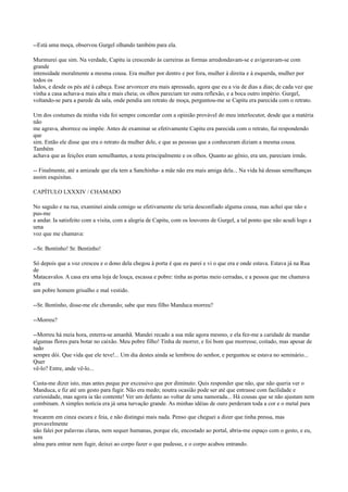 --Está uma moça, observou Gurgel olhando também para ela.
Murmurei que sim. Na verdade, Capitu ia crescendo às carreiras as formas arredondavam-se e avigoravam-se com
grande
intensidade moralmente a mesma cousa. Era mulher por dentro e por fora, mulher à direita e à esquerda, mulher por
todos os
lados, e desde os pés até à cabeça. Esse arvorecer era mais apressado, agora que eu a via de dias a dias; de cada vez que
vinha a casa achava-a mais alta e mais cheia; os olhos pareciam ter outra reflexão, e a boca outro império. Gurgel,
voltando-se para a parede da sala, onde pendia um retrato de moça, perguntou-me se Capitu era parecida com o retrato.
Um dos costumes da minha vida foi sempre concordar com a opinião provável do meu interlocutor, desde que a matéria
não
me agrava, aborrece ou impõe. Antes de examinar se efetivamente Capitu era parecida com o retrato, fui respondendo
que
sim. Então ele disse que era o retrato da mulher dele, e que as pessoas que a conheceram diziam a mesma cousa.
Também
achava que as feições eram semelhantes, a testa principalmente e os olhos. Quanto ao gênio, era um, pareciam irmãs.
-- Finalmente, até a amizade que ela tem a Sanchinha- a mãe não era mais amiga dela... Na vida há dessas semelhanças
assim esquisitas.
CAPÍTULO LXXXIV / CHAMADO
No saguão e na rua, examinei ainda comigo se efetivamente ele teria desconfiado alguma cousa, mas achei que não e
pus-me
a andar. Ia satisfeito com a visita, com a alegria de Capitu, com os louvores de Gurgel, a tal ponto que não acudi logo a
uma
voz que me chamava:
--Sr. Bentinho! Sr. Bentinho!
Só depois que a voz cresceu e o dono dela chegou à porta é que eu parei e vi o que era e onde estava. Estava já na Rua
de
Matacavalos. A casa era uma loja de louça, escassa e pobre: tinha as portas meio cerradas, e a pessoa que me chamava
era
um pobre homem grisalho e mal vestido.
--Sr. Bentinho, disse-me ele chorando; sabe que meu filho Manduca morreu?
--Morreu?
--Morreu há meia hora, enterra-se amanhã. Mandei recado a sua mãe agora mesmo, e ela fez-me a caridade de mandar
algumas flores para botar no caixão. Meu pobre filho! Tinha de morrer, e foi bom que morresse, coitado, mas apesar de
tudo
sempre dói. Que vida que ele teve!... Um dia destes ainda se lembrou do senhor, e perguntou se estava no seminário...
Quer
vê-lo? Entre, ande vê-lo...
Custa-me dizer isto, mas antes peque por excessivo que por diminuto. Quis responder que não, que não queria ver o
Manduca, e fiz até um gesto para fugir. Não era medo; noutra ocasião pode ser até que entrasse com facilidade e
curiosidade, mas agora ia tão contente! Ver um defunto ao voltar de uma namorada... Há cousas que se não ajustam nem
combinam. A simples notícia era já uma turvação grande. As minhas idéias de ouro perderam toda a cor e o metal para
se
trocarem em cinza escura e feia, e não distingui mais nada. Penso que cheguei a dizer que tinha pressa, mas
provavelmente
não falei por palavras claras, nem sequer humanas, porque ele, encostado ao portal, abria-me espaço com o gesto, e eu,
sem
alma para entrar nem fugir, deixei ao corpo fazer o que pudesse, e o corpo acabou entrando.

 
