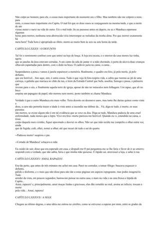 Não culpo ao homem; para ele, a cousa mais importante do momento era o filho. Mas também não me culpem a mim;
para
mim, a cousa mais importante era Capitu. O mal foi que os dous casos se conjugassem na mesma tarde, e que a morte
de um
viesse meter o nariz na vida do outro. Eis o mal todo. Se eu passasse antes ou depois, ou se o Manduca esperasse
algumas
horas para morrer, nenhuma nota aborrecida viria interromper as melodias da minha alma. Por que morrer exatamente
há
meia hora? Toda hora é apropriada ao óbito; morre-se muito bem às seis ou sete horas da tarde.
CAPÍTULO LXXXV / O DEFUNTO
Tal foi o sentimento confuso com que entrei na loja de louça. A loja era escura, e o interior da casa menos luz tinha,
agora
que as janelas da área estavam cerradas. A um canto da sala de jantar vi a mãe chorando; à porta da alcova duas crianças
olhavam espantadas para dentro, com o dedo na boca. O cadáver jazia na cama; a cama...
Suspendamos a pena e vamos à janela espairecer a memória. Realmente, o quadro era feio, já pela morte, já pelo
defunto,
que era horrível... Isto aqui, sim, é outra cousa. Tudo o que vejo lá fora respira vida, a cabra que rumina ao pé de uma
carroça, a galinha que marisca no chão da rua, o trem da Estrada Central que bufa, assobia, fumega e passa, a palmeira
que
investe para o céu, e finalmente aquela torre de igreja, apesar de não ter músculos nem folhagem. Um rapaz, que ali no
beco
empina um papagaio de papel, não morreu nem morre, posto também se chame Manduca.
Verdade é que o outro Manduca era mais velho. Teria dezoito ou dezenove anos, mas tanto lhe darias quinze como vinte
e
dous, a cara não permitia trazer a idade à vista antes a escondia nas dobras da... Vá, diga-se tudo; é morto, os seus
parentes
são mortos, se existe algum não é em tal evidência que se vexe ou doa. Diga-se tudo, Manduca padecia de uma cruel
enfermidade, nada menos que a lepra. Vivo era feio- morto pareceu-me horrível. Quando eu vi, estendido na cama, o
triste
corpo daquele meu vizinho, fiquei apavorado e desviei os olhos. Não sei que mão oculta me compeliu a olhar outra vez,
ainda
que de fugida; cedi, olhei, tornei a olhar, até que recuei de todo e saí do quarto.
--Padeceu muito! suspirou o pai.
--Coitado de Manduca! soluçava a mãe.
Eu cuidei de sair, disse que era esperado em casa, e despedi-me O pai perguntou-me se lhe faria o favor de ir ao enterro;
respondi com a verdade, que não sabia, faria o que minha mãe quisesse. E rápido saí, atravessei a loja, e saltei à rua.
CAPÍTULO LXXXVI / AMAI, RAPAZES!
Era tão perto, que antes de três minutos me achei em casa. Parei no corredor, a tomar fôlego- buscava esquecer o
defunto,
pálido e disforme, e o mais que não disse para não dar a estas páginas um aspecto repugnante, mas podes imaginá-lo.
Tudo
arredei da vista, em poucos segundos; bastou-me pensar na outra casa, e mais na vida e na cara fresca e lépida de
Capitu...
Amai, rapazes! e, principalmente, amai moças lindas e graciosas; elas dão remédio ao mal, aroma ao infecto, trocam a
morte
pela vida... Amai, rapazes!
CAPÍTULO LXXXVII / A SEGE
Chegara ao último degrau, e uma idéia me entrou no cérebro, como se estivesse a esperar por mim, entre as grades da

 