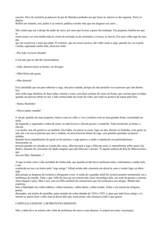 cancela. Ouvi de memória as palavras do pai de Manduca pedindo-me que fosse ao enterro no dia seguinte. Parei no
degrau.
Refleti um instante; sim, podia ir ao enterro, pediria a minha mãe que me alugasse um carro...
Não cuides que era o desejo de andar de carro, por mais que tivesse o gosto da condução. Em pequeno, lembra-me que
ia
assim muita vez com minha mãe às visitas de amizade ou de cerimônia e à missa, se chovia. Era uma velha sege de meu
pai,
que ela conservou o mais que pôde. O cocheiro, que era nosso escravo, tão velho como a sege, quando me via à porta,
vestido, esperando minha mãe, dizia-me rindo:
--Pai João vai levar nhonhô!
E era raro que eu não lhe recomendasse:
--João, demora muito as bestas; vai devagar.
--Nhã Glória não gosta.
--Mas demora!
Fica entendido que era para saborear a sege, não pela vaidade, porque ela não permitia ver as pessoas que iam dentro.
Era
uma velha sege obsoleta, de duas rodas, estreita e curta, com duas cortinas de couro na frente, que corriam para os lados
quando era preciso entrar ou sair. Cada cortina tinha um óculo de vidro, por onde eu gostava de espiar para fora.
--Senta, Bentinho!
--Deixa espiar, mamãe!
E em pé, quando era mais pequeno, metia a cara no vidro, e via o cocheiro com as suas grandes botas, escanchado na
mula
da esquerda, e segurando a rédea da outra; na mão levava o chicote grosso e comprido. Tudo incômodo, as botas, o
chicote
e as mulas, mas ele gostava e eu também. Dos lados via passar as casas, lojas ou não, abertas ou fechadas, com gente ou
sem ela, e na rua as pessoas que iam e vinham, ou atravessavam diante da sege, com grandes pernadas ou passos
miúdos.
Quando havia impedimento de gente ou de animais, a sege parava, e então o espetáculo era particularmente
interessante; as
pessoas paradas na calçada ou à porta das casas, olhavam para a sege e falavam entre si, naturalmente sobre quem iria
dentro. Quando fui crescendo em idade imaginei que adivinhavam e diziam: "É aquela senhora da Rua de Mata-cavalos,
que
tem um filho, Bentinho..."
A sege ia tanto com a vida recôndita de minha mãe, que quando já não havia nenhuma outra, continuamos a andar nela,
e era
conhecida na rua e no bairro pela "sege antiga." Afinal minha mãe consentiu em deixá-la, sem a vender logo; só abriu
mão
dela porque as despesas de cocheira a obrigaram a isso. A razão de a guardar inútil foi exclusivamente sentimental; era a
lembrança do marido. Tudo o que vinha de meu pai era conservado como um pedaço dele, um resto da pessoa, a mesma
alma integral e pura. Mas o uso, esse era filho também do carrancismo que ela confessava aos amigos. Minha mãe
exprimia
bem a fidelidade aos velhos hábitos, velhas maneiras, velhas idéias, velhas modas. Tinha o seu museu de relíquias,
pentes
desusados, um trecho de mantilha; umas moedas de cobre datadas de 1824 e 1825, e, para que tudo fosse antigo, a si
mesma se queria fazer velha; mas já deixei dito que, neste ponto, não alcançava tudo o que queria.
CAPÍTULO LXXXVIII / UM PRETEXTO HONESTO
Não, a idéia de ir ao enterro não vinha da lembrança do carro e suas doçuras. A origem era outra: era porque,

 