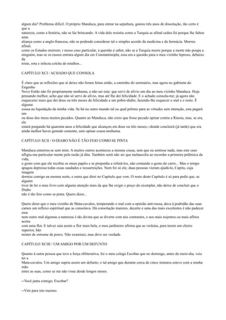 algum dia? Problema difícil. O próprio Manduca, para entrar na sepultura, gastou três anos de dissolução, tão certo é
que a
natureza, como a história, não se faz brincando. A vida dele resistiu como a Turquia se afinal cedeu foi porque lhe faltou
uma
aliança como a anglo-francesa, não se podendo considerar tal o simples acordo da medicina e da farmácia. Morreu
afinal,
como os Estados morrem; r nosso caso particular, a questão é saber, não se a Turquia morre porque a morte não poupa a
ninguém, mas se os russos entrara algum dia em Constantinopla; essa era a questão para o meu vizinho leproso, debaixo
da
triste, rota e infecta colcha de retalhos...
CAPÍTULO XCI / ACHADO QUE CONSOLA
É claro que as reflexões que aí deixo não foram feitas então, a caminho do seminário, mas agora no gabinete do
Engenho
Novo Então não fiz propriamente nenhuma, a não ser esta: que servi de alívio um dia ao meu vizinho Manduca. Hoje
pensando melhor, acho que não só servi de alívio, mas até lhe dei felicidade. E o achado consola-me; já agora não
esquecerei mais que dei dous ou três meses de felicidade a um pobre-diabo, fazendo-lhe esquecer o mal e o resto. É
alguma
cousa na liquidação da minha vida. Se há no outro mundo tal ou qual prêmio para as virtudes sem intenção, esta pagará
um
ou dous dos meus muitos pecados. Quanto ao Manduca, não creio que fosse pecado opinar contra a Rússia, mas, se era,
ele
estará purgando há quarenta anos a felicidade que alcançou em dous ou três meses,--donde concluirá (já tarde) que era
ainda melhor haver gemido somente, sem opinar cousa nenhuma.
CAPÍTULO XCII / O DIABO NÃO É TÃO FEIO COMO SE PINTA
Manduca enterrou-se sem mim. A muitos outros aconteceu a mesma cousa, sem que eu sentisse nada, mas este caso
afligiu-me particular mente pela razão já dita. Também senti não sei que melancolia ao recordar a primeira polêmica da
vida,
o gosto com que ele recebia os meus papéis e se propunha a refutá-los, não contando o gosto do carro... Mas o tempo
apagou depressa todas essas saudades e ressurreições. Nem foi só ele; duas pessoas vieram ajudá-lo, Capitu, cuja
imagem
dormiu comigo na mesma noite, e outra que direi no Capítulo que vem. O resto deste Capítulo é só para pedir que, se
alguém
tiver de ler o meu livro com alguma atenção mais da que lhe exigir o preço do exemplar, não deixe de concluir que o
Diabo
não é tão feio como se pinta. Quero dizer...
Quero dizer que o meu vizinho de Mata-cavalos, temperando o mal com a opinião anti-russa, dava à podridão das suas
carnes um reflexo espiritual que as consolava. Há consolação maiores, decerto e uma das mais excelentes é não padecer
esse
nem outro mal algumas a natureza é tão divina que se diverte com tais contrastes, e aos mais nojentos ou mais aflitos
acena
com uma flor. E talvez saia assim a flor mais bela, o meu jardineiro afirma que as violetas, para terem um cheiro
superior, hão
mister de estrume de porco. Não examinei, mas deve ser verdade.
CAPÍTULO XCIII / UM AMIGO POR UM DEFUNTO
Quanto à outra pessoa que teve a força obliterativa, foi o meu colega Escobar que no domingo, antes do meio-dia, veio
ter a
Mata-cavalos. Um amigo supria assim um defunto, e tal amigo que durante cerca de cinco minutos esteve com a minha
mão
entre as suas, como se me não visse desde longos meses.
--Você janta comigo, Escobar?
--Vim para isto mesmo.

 