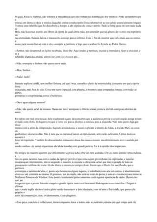 Miguel, Raiael e Gabriel, não tolerava a precedência que eles tinham na distribuição dos prêmios. Pode ser também que
a
música em demasia doce e mística daqueles outros condiscípulos fosse aborrecível ao seu gênio essencialmente trágico.
Tramou uma rebelião que foi descoberta a tempo, e ele expulso do conservatório. Tudo se teria passa do sem mais nada,
se
Deus não houvesse escrito um libreto de ópera do qual abrira mão, por entender que tal gênero de recreio era impróprio
da
sua eternidade. Satanás levou o manuscrito consigo para o inferno. Com o fim de mostrar que valia mais que os outros,
e
acaso para reconciliar-se com o céu,--compôs a partitura, e logo que a acabou foi levá-la ao Padre Eterno.
--Senhor, não desaprendi as lições recebidas, disse-lhe. Aqui tendes a partitura, escutai-a emendai-a, fazei-a executar, e
se a
achardes digna das alturas, admiti-me com ela a vossos pés...
--Não, retorquiu o Senhor, não quero ouvir nada.
--Mas, Senhor...
--Nada! nada!
Satanás suplicou ainda, sem melhor fortuna, até que Deus, cansado e cheio de misericórdia, consentiu em que a ópera
fosse
executada, mas fora do céu. Criou um teatro especial, este planeta, e inventou uma companhia inteira, com todas as
partes,
primárias e comprimárias, coros e bailarinos.
--Ouvi agora alguns ensaios!
--Não, não quero saber de ensaios. Basta-me haver composto o libreto; estou pronto a dividir contigo os direitos de
autor.
Foi talvez um mal esta recusa; dela resultaram alguns desconcertos que a audiência prévia e a colaboração amiga teriam
evitado com efeito, há lugares em que o verso vai para a direita e a música, para a esquerda. Não falta quem diga que
nisso
mesmo está a além da composição, fugindo à monotonia, e assim explicam o terceto do Aden, a ária de Abel, os coros
da
guilhotina e da escravidão. Não é raro que os mesmos lances se reproduzam, sem razão suficiente. Certos motivos
cansam à
força de repetição. Também há obscuridades; o maestro abusa das massas corais, encobrindo muita vez o sentido por
um
modo confuso. As partes orquestrais são aliás tratadas com grande perícia. Tal é a opinião dos imparciais.
Os amigos do maestro querem que dificilmente se possa acha obra tão bem acabada. Um ou outro admite certas rudezas
e
tais ou quais lacunas, mas com o andar da ópera é provável que estas sejam preenchidas ou explicadas, e aquelas
desapareçam inteiramente, não se negando o maestro a emendar a obra onde achar que não responde de todo ao
pensamento sublime do poeta. Já não dizem c mesmo os amigos deste. Juram que o libreto foi sacrificado, que a
partitura
corrompeu o sentido da letra, e, posto seja bonita em alguns lugares, e trabalhada com arte em outros, é absolutamente
diversa e até contrária ao drama. O grotesco, por exemplo, não está no texto do poeta; é uma excrescência para imitar as
Mulheres Patuscas de Windsor. Este ponto é contestado pelos satanistas com alguma aparência de razão. Dizem eles
que, ao
tempo em que o jovem Satanás compôs a grande ópera, nem essa farsa nem Shakespeare eram nascidos. Chegam a
afirmar
que o poeta inglês não teve outro gênio senão transcrever a letra da ópera, com tal arte e fidelidade, que parece ele
próprio o
autor da composição; mas, evidentemente, é um plagiário.
--Esta peça, concluiu o velho tenor, durará enquanto durar o teatro, não se podendo calcular em que tempo será ele

 