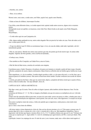 --Alembra, sim, senhor.
-- Bem, vá-se embora.
Mostrei outro, mais outro, e ainda outro, este Pedro, aquele José, aquele outro Damião...
--Todas as letras do alfabeto, interrompeu Escobar.
Com efeito, eram diferentes letras, e só então reparei nisto; apontei ainda outros escravos, alguns com os mesmos
nomes,
distinguindo-se por um apelido, ou da pessoa, como João Fulo, Maria Gorda ou de nação como Pedro Benguela,
Antônio
Moçambique...
-- E estão todos aqui em casa? perguntou ele.
--Não, alguns andam ganhando na rua, outros estão alugados Não era possível ter todos em casa. Nem são todos os da
rosa: a maior parte ficou lá.
-- O que me admira é que D. Glória se acostumasse logo a viver, em casa da cidade, onde tudo é apertado; a de lá é
naturalmente grande.
--Não sei, mas parece. Mamãe tem outras casas maiores que esta; diz porém que há de morrer aqui. As outras estão
alugadas. Algumas são bem grandes, como a da Rua da Quitanda...
--Conheço essa, é bonita.
--Tem também no Rio Comprido, na Cidade-Nova, uma no Catete...
--Não lhe hão de faltar tectos, concluiu ele sorrindo com simpatia.
Caminhamos para o fundo. Passamos o lavadouro; ele parou um instante aí, mirando a pedra de bater roupa e fazendo
reflexões a propósito do asseio; depois continuamos. Quais foram as reflexões não me lembra agora; lembra-me só que
as
achei engenhosas, e ri, ele riu também. A minha alegria acordava a dele, e o céu estava tão azul, e o ar tão claro, que a
natureza parecia rir também conosco. São assim as boas horas deste mundo. Escobar confessou esse acordo do interno
com
o externo, por palavras tão finas e altas que me comoveram; depois, a propósito da beleza moral que se ajusta à física,
tornou a falar de minha mãe, "um anjo dobrado", disse ele.
CAPÍTULO XCIV / IDÉIAS ARITMÉTICAS
Não digo o mais, que foi muito. Nem ele sabia só elogiar é pensar, sabia também calcular depressa e bem. Era das
cabeças
aritméticas de Holmes (2 + 2 = 4). Não se imagina a facilidade com que ele somava ou multiplicava de cor. A divisão
que foi
sempre uma das operações difíceis para mim, era para ele como nada: cerrava um pouco os olhos, voltados para cima, e
sussurrava as denominações dos algarismos: estava pronto. Isto com sete, treze, vinte algarismos. A vocação era tal que
o
fazia amar os próprios sinais das somas, e tinha esta opinião que os algarismos, sendo poucos, eram muito mais
conceituosos
que as vinte e cinco letras do alfabeto.
--Há letras inúteis e letras dispensáveis, dizia ele. Que serviço diverso prestam o d e o t? Têm quase o mesmo som. O
mesmo digo do b e do p, o mesmo do s, do c e do z, o mesmo do k e do g, etc. São trapalhices caligráficas. Veja os
algarismos: não há dous que façam o mesmo ofício; 4 é 4, e 7 é 7. E admire a beleza com que um 4 e um 7 formam esta
cousa que se exprime por 11. Agora dobre 11 e terá 22; multiplique por igual número, dá 484, e assim por diante. Mas
onde
a perfeição é maior é no emprego do zero. O valor do zero é, em si mesmo, nada; mas o ofício deste sinal negativo é

 