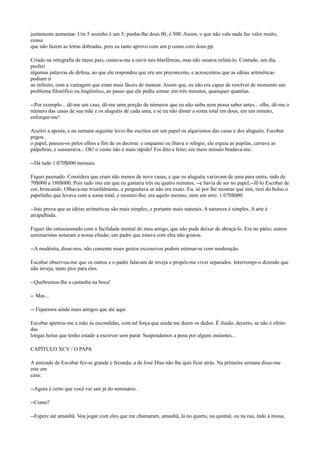 justamente aumentar. Um 5 sozinho é um 5; ponha-lhe dous 00, é 500. Assim, o que não vale nada faz valer muito,
cousa
que não fazem as letras dobradas, pois eu tanto aprovo com um p como com dous pp.
Criado na ortografia de meus pais, custava-me a ouvir tais blasfêmias, mas não ousava refutá-lo. Contudo, um dia.
proferi
algumas palavras de defesa, ao que ele respondeu que era um preconceito, e acrescentou que as idéias aritméticas
podiam ir
ao infinito, com a vantagem que eram mais fáceis de menear. Assim que, eu não era capaz de resolver de momento um
problema filosófico ou lingüístico, ao passo que ele podia somar. em três minutos, quaisquer quantias.
--Por exemplo... dê-me um caso, dê-me uma porção de números que eu não saiba nem possa saber antes... olhe, dê-me o
número das casas de sua mãe e os aluguéis de cada uma, e se eu não disser a soma total em dous, em um minuto,
enforque-me!
Aceitei a aposta, e na semana seguinte levei-lhe escritos em um papel os algarismos das casas e dos aluguéis. Escobar
pegou
o papel, passou-os pelos olhos a fim de os decorar. e enquanto eu fitava o relógio, ele erguia as pupilas, cerrava as
pálpebras, e sussurrava... Oh! o vento não é mais rápido! Foi dito e feito; em meio minuto bradava-me:
--Dá tudo 1:070$000 mensais.
Fiquei pasmado. Considera que eram não menos de nove casas, e que os aluguéis variavam de uma para outra, indo de
70$000 a 180$000. Pois tudo isto em que eu gastaria três ou quatro minutos, --e havia de ser no papel,--fê-lo Escobar de
cor, brincando. Olhava-me triunfalmente, e perguntava se não era exato. Eu, só por lhe mostrar que sim, tirei do bolso o
papelinho que levava com a soma total, e mostrei-lho; era aquilo mesmo, nem um erro: 1:070$000.
--Isto prova que as idéias aritméticas são mais simples, e portanto mais naturais. A natureza é simples. A arte é
atrapalhada.
Fiquei tão entusiasmado com a facilidade mental do meu amigo, que não pude deixar de abraçá-lo. Era no pátio; outros
seminaristas notaram a nossa efusão; um padre que estava com eles não gostou.
--A modéstia, disse-nos, não consente esses gestos excessivos podem estimar-se com moderação.
Escobar observou-me que os outros e o padre falavam de inveja e propôs-me viver separados. Interrompi-o dizendo que
não inveja, tanto pior para eles.
--Quebremos-lhe a castanha na boca!
-- Mas...
-- Fiquemos ainda mais amigos que até aqui.
Escobar apertou-me a mão às escondidas, com tal força que ainda me doem os dedos. É ilusão, decerto, se não é efeito
das
longas horas que tenho estado a escrever sem parar. Suspendamos a pena por alguns instantes...
CAPÍTULO XCV / O PAPA
A amizade de Escobar fez-se grande e fecunda; a de José Dias não lhe quis ficar atrás. Na primeira semana disse-me
este em
casa:
--Agora é certo que você vai sair já do seminário.
--Como?
--Espere até amanhã. Vou jogar com eles que me chamaram, amanhã, lá no quarto, no quintal, ou na rua, indo à missa,

 