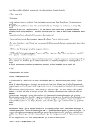 conto-lhe o que há. A idéia é tão santa que não está mal no santuário. Amanha, Bentinho.
-- Mas é cousa certa?
--Certíssima!
No dia seguinte revelou-me o mistério. Ao primeiro aspecto confesso que fiquei deslumbrado. Trazia uma nota de
grandeza e
de espiritualidade que falava aos meus olhos de seminarista. Era não menos que isto. Minha mãe, ao parecer dele,
estava
arrependida do que fizera, e desejaria ver-me cá fora, mas entendia que o vínculo moral da promessa a prendia
indissoluvelmente. Cumpria rompê-lo, e para tanto valia a Escritura, com o poder de desligar dado aos apóstolos. Assim
que,
ele e eu iríamos a Roma pedir a absolvição do papa... Que me parecia?
-- Parece-me bem, respondi depois de alguns segundos de reflexão. Pode ser um bom remédio.
--É o único, Bentinho, é o único! Vou já hoje conversar com D. Glória, expondo-lhe tudo, e podemos partir daqui a dous
meses, ou antes...
-- Melhor é falar domingo que vem; deixe-me pensar primeiro...
-- Oh! Bentinho! interrompeu o agregado. Pensar em quê? Você o que quer... Digo? Não se amofina com o seu velho?
Você o que quer é consultar a uma pessoa.
Rigorosamente, eram duas pessoas, Capitu e Escobar, mas eu neguei a pés juntos que quisesse consultar ninguém. E que
pessoa, o reitor? Não era natural que lhe confiasse tal assunto. Não, nem reitor, nem professor, nem ninguém; era só o
tempo
de refletir, uma semana, no domingo daria a resposta, e desde já lhe dizia que a idéia não me parecia má.
-- Não?
--Pois resolvamos hoje mesmo.
--Não se vai a Roma brincando.
--Quem tem boca vai a Roma, e boca no nosso caso é a moeda. Ora, você pode muito bem gastar consigo... Comigo,
não;
um par de calças, três camisas e o pão diário, não preciso mais. Serei como S. Paulo, que vivia do ofício enquanto ia
pregando a palavra divina. Pois eu vou, não pregá-la, mas buscá-la. Levaremos cartas do internúncio e do bispo, cartas
para
o nosso ministro, cartas de capuchinhos... Bem sei a objeção que se pode opor a esta idéia; dirão que é dado pedir a
dispensa cá de longe; mas, além do mais que não digo, basta refletir que é muito mais solene e bonito ver entrar no
Vaticano,
e prostrar-se aos pés do papa o próprio objeto do favor, o levita prometido, que vai pedir para sua mãe terníssima e
dulcíssima a dispensa de Deus. Considere o quadro, você beijando o pé ao príncipe dos apóstolos; Sua Santidade, com o
sorriso evangélico, inclina-se, interroga, ouve, absolve e abençoa. Os anjos o contemplam, a Virgem recomenda ao
santíssimo filho que todos os seus desejos, Bentinho, sejam satisfeitos, e que o que você amar na terra seja igualmente
amado
no céu...
Não digo mais, porque é preciso acabar o capítulo, e ele não acabou o discurso. Falou a todos os meus sentimentos de
católico e de namorado. Vi a alma aliviada de minha mãe, vi a alma feliz de Capitu, ambas em casa, e eu com elas, e ele
conosco, tudo mediante uma pequena viagem a Roma, que eu só geograficamente sabia onde ficava; espiritualmente,
também, mas a distancia que estaria da vontade de Capitu é que não. Eis o ponto essencial. Se Capitu achasse longe,
não
iria- mas era preciso ouvi-la, e assim também a Escobar, que me daria um bom conselho.
CAPÍTULO XCVI / UM SUBSTITUTO

 
