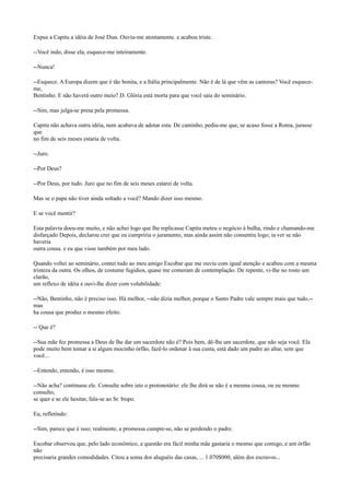 Expus a Capitu a idéia de José Dias. Ouviu-me atentamente. e acabou triste.
--Você indo, disse ela, esquece-me inteiramente.
--Nunca!
--Esquece. A Europa dizem que é tão bonita, e a Itália principalmente. Não é de lá que vêm as cantoras? Você esqueceme,
Bentinho. E não haverá outro meio? D. Glória está morta para que você saia do seminário.
--Sim, mas julga-se presa pela promessa.
Capitu não achava outra idéia, nem acabava de adotar esta. De caminho, pediu-me que, se acaso fosse a Roma, jurasse
que
no fim de seis meses estaria de volta.
--Juro.
--Por Deus?
--Por Deus, por tudo. Juro que no fim de seis meses estarei de volta.
Mas se o papa não tiver ainda soltado a você? Mando dizer isso mesmo.
E se você mentir?
Esta palavra doeu-me muito, e não achei logo que lhe replicasse Capitu meteu o negócio à bulha, rindo e chamando-me
disfarçado Depois, declarou crer que eu cumpriria o juramento, mas ainda assim não consentiu logo; ia ver se não
haveria
outra cousa. e eu que visse também por meu lado.
Quando voltei ao seminário, contei tudo ao meu amigo Escobar que me ouviu com igual atenção e acabou com a mesma
tristeza da outra. Os olhos, de costume fugidios, quase me comeram de contemplação. De repente, vi-lhe no rosto um
clarão,
um reflexo de idéia e ouvi-lhe dizer com volubilidade:
--Não, Bentinho, não é preciso isso. Há melhor, --não dizia melhor, porque o Santo Padre vale sempre mais que tudo,-mas
ha cousa que produz o mesmo efeito.
-- Que é?
--Sua mãe fez promessa a Deus de lhe dar um sacerdote não é? Pois bem, dê-lhe um sacerdote, que não seja você. Ela
pode muito bem tomar a si algum mocinho órfão, fazê-lo ordenar à sua custa, está dado um padre ao altar, sem que
você...
--Entendo, entendo, é isso mesmo.
--Não acha? continuou ele. Consulte sobre isto o protonotário: ele lhe dirá se não é a mesma cousa, ou eu mesmo
consulto,
se quer e se ele hesitar, fala-se ao Sr. bispo.
Eu, refletindo:
--Sim, parece que é isso; realmente, a promessa cumpre-se, não se perdendo o padre.
Escobar observou que, pelo lado econômico, a questão era fácil minha mãe gastaria o mesmo que comigo, e um órfão
não
precisaria grandes comodidades. Citou a soma dos aluguéis das casas, ... 1.070$000, além dos escravos...

 