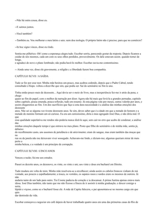 --Não há outra cousa, disse eu.
--E saímos juntos.
--Você também?
--Também eu. Vou melhorar o meu latim e saio; nem dou teologia. O próprio latim não é preciso; para que no comércio?
--In hoc signo vinces, disse eu rindo.
Sentia-me pilhérico. Oh! como a esperança alegra tudo. Escobar sorriu, parecendo gostar da resposta. Depois ficamos a
cuidar de nós mesmos, cada um com os seus olhos perdidos, provavelmente. Os dele estavam assim. quando tornei de
longe,
e agradeci de novo o plano lembrado; não podia havê-lo melhor. Escobar ouviu-me contentíssimo.
-- Ainda uma vez, disse ele gravemente, a religião c a liberdade fazem boa companhia.
CAPÍTULO XCVII / A SAÍDA
Tudo se fez por esse teor. Minha mãe hesitou um pouco, mas acabou cedendo, depois que o Padre Cabral, tendo
consultado o bispo. voltou a dizer-lhe que sim, que podia ser. Saí do seminário no fim to ano.
Tinha então pouco mais de dezessete... Aqui devia ser o meio do livro, mas a inexperiência fez-me ir atrás da pena, e
chego
quase ao fim do papel, com o melhor da narração por dizer. Agora não há mais que levá-la a grandes pernadas, capítulo
sobre capítulo, pousa emenda, pouca reflexão, tudo em resumo. Já esta página vale por meses, outras valerão por anos, e
assim chegaremos ao fim. Um dos sacrifícios que faço a esta dura necessidade é a análise das minhas emoções dos
dezessete
anos. Não sei se alguma vez tiveste dezessete anos. Se sim, deves saber que é a idade em que a metade do homem e a
metade do menino formam um só curioso. Eu era um curiosíssimo, diria o meu agregado José Dias, e não diria mal. O
que
essa qualidade superlativa me rendeu não poderia nunca dizê-lo aqui, sem cair no erro que acabo de condenar; a análise
das
minhas emoções daquele tempo é que entrava no meu plano. Posto que filho do seminário e de minha mãe, sentia já,
debaixo
do recolhimento casto, uns assomos de petulância e de atrevimento; eram do sangue, mas eram também das moças que
na
rua ou da janela não me deixavam viver sossegado. Achavam-me lindo, e diziam-mo; algumas queriam mirar de mais
perto a
minha beleza, e a vaidade é um princípio de corrupção.
CAPÍTULO XCVIII / CINCO ANOS
Venceu a razão; fui-me aos estudos.
Passei os dezoito anos, os dezenove, os vinte, os vinte e um; aos vinte e dous era bacharel em Direito.
Tudo mudara em volta de mim. Minha mãe resolvera-se a envelhecer; ainda assim os cabelos brancos vinham de má
vontade, aos poucos e espalhadamente; a touca, os vestidos, os sapatos rasos e surdos eram os mesmos de outrora. Já
não
andaria tanto de um lado para outro. Tio Cosme padecia do coração e ia descansar. A prima Justina apenas estava mais
idosa. José Dias também, não tanto que me não fizesse a fineza de ir assistir à minha graduação, e descer comigo a
serra,
lépido e viçoso, como se o bacharel fosse ele. A mãe de Capitu falecera, o pai aposentara-se no mesmo cargo em que
quis
dar demissão da vida.
Escobar começava a negociar em café depois de haver trabalhado quatro anos em uma das primeiras casas do Rio de

 