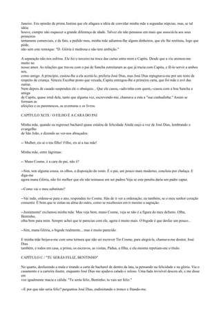 Janeiro. Era opinião de prima Justina que ele afagara a idéia de convidar minha mãe a segundas núpcias; mas, se tal
idéia
houve, cumpre não esquecer a grande diferença de idade. Talvez ele não pensasse em mais que associá-la aos seus
primeiros
tentamens comerciais, e de fato, a pedido meu, minha mãe adiantou-lhe alguns dinheiros, que ele lhe restituiu, logo que
pôde,
não sem este remoque: "D. Glória é medrosa e não tem ambição."
A separação não nos esfriou. Ele foi o terceiro na troca das cartas entre mim e Capitu. Desde que a viu animou-me
muito no
nosso amor. As relações que travou com o pai de Sancha estreitaram as que já trazia com Capitu, e fê-lo servir a ambos
nós,
como amigo. A princípio, custou-lhe a ela aceitá-lo, preferia José Dias, mas José Dias repugnava-me por um resto de
respeito de criança. Venceu Escobar posto que vexada, Capitu entregou-lhe a primeira carta, que foi mãe e avó das
outras.
Nem depois de casado suspendeu ele o obséquio... Que ele casou,--adivinha com quem,--casou com a boa Sancha a
amiga
de Capitu, quase irmã dela, tanto que alguma vez, escrevendo-me, chamava a esta a "sua cunhadinha." Assim se
formam as
afeições e os parentescos, as aventuras e os livros.
CAPÍTULO XCIX / O FILHO É A CARA DO PAI
Minha mãe, quando eu regressei bacharel quase estalou de felicidade Ainda ouço a voz de José Dias, lembrando o
evangelho
de São João, e dizendo ao ver-nos abraçados:
-- Mulher, eis aí o teu filho! Filho, eis aí a tua mãe!
Minha mãe, entre lágrimas:
-- Mano Cosme, é a cara do pai, não é?
--Sim, tem alguma cousa, os olhos, a disposição do rosto. É o pai, um pouco mais moderno, concluiu por chalaça. E
diga-me
agora mana Glória, não foi melhor que ele não teimasse em ser padres Veja se este peralta daria um padre capaz.
--Como vai o meu substituto?
--Vai indo, ordena-se para o ano, respondeu tio Cosme. Hás de ir ver a ordenação; eu também, se o meu senhor coração
consentir. É bom que te sintas na alma do outro, como se recebesses em ti mesmo a sagração.
--Justamente! exclamou minha mãe. Mas veja bem, mano Cosme, veja se não é a figura do meu defunto. Olha,
Bentinho,
olha bem para mim. Sempre achei que te parecias com ele, agora é muito mais. O bigode é que desfaz um pouco...
--Sim, mana Glória, o bigode realmente... mas é muito parecido.
E minha mãe beijava-me com uma ternura que não sei escrever Tio Cosme, para alegrá-la, chamava-me doutor, José
Dias
também, e todos em casa, a prima, os escravos, as visitas, Pádua, a filha, e ela mesma repetiam-me o título.
CAPÍTULO C / "TU SERÁS FELIZ, BENTINHO"
No quarto, desfazendo a mala e tirando a carta de bacharel de dentro da lata, ia pensando na felicidade e na glória. Via o
casamento e a carreira ilustre, enquanto José Dias me ajudava calado e zeloso. Uma fada invisível desceu ali, e me disse
em
voz igualmente macia e cálida: "Tu serás feliz, Bentinho; tu vais ser feliz."
--E por que não seria feliz? perguntou José Dias, endireitando o tronco e fitando-me.

 