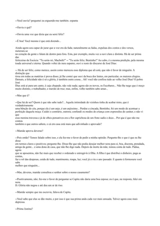 --Você ouviu? perguntei eu erguendo-me também. espanta
--Ouviu o quê?
--Ouviu uma voz que dizia que eu serei feliz?
--É boa! Você mesmo é que está dizendo...
Ainda agora sou capaz de jurar que a voz era da fada; naturalmente as fadas, expulsas dos contos e dos versos,
meteram-se
no coração da gente e falam de dentro para fora. Esta, por exemplo, muita vez a ouvi clara e distinta. Há de ser prima
das
feiticeiras da Escócia: "Tu serás rei, Macbeth!" -- "Tu serás feliz, Bentinho!" Ao cabo, é a mesma predição, pela mesma
toada universal e eterna. Quando voltei do meu espanto, ouvi o resto do discurso de José Dias:
-- Há de ser feliz, como merece, assim como mereceu esse diploma que ali está, que não é favor de ninguém. A
distinção que
tirou em todas as matérias é prova disso; já lhe contei que ouvi da boca dos lentes, em particular, os maiores elogios.
Demais, a felicidade não é só a glória, é também outra cousa... Ah! você não confiou tudo ao velho José Dias! O pobre
José
Dias está aí para um canto, é caju chupado, não vale nada; agora são os novos, os Escobares... Não lhe nego que é moço
muito distinto, e trabalhador, e marido de truz; mas, enfim, velho também sabe amar...
--Mas que é?
--Que há de ser? Quem é que não sabe tudo?... Aquela intimidade de vizinhos tinha de acabar nisto, que é
verdadeiramente
uma bênção do céu, porque ela é um anjo, é um anjíssimo... Perdoe a cincada, Bentinho, foi um modo de acentuar a
perfeição daquela moça. Cuidei o contrário, outrora; confundi os modos de criança com expressões de caráter, e não vi
que
essa menina travessa e já de olhos pensativos era a flor caprichosa de um fruto sadio e doce... Por que é que não me
contou
também o que outros sabem, e cá em casa está mais que adivinhado e aprovado?
--Mamãe aprova deveras?
--Pois então? Temos falado sobre isso, e ela fez-me o favor de pedir a minha opinião. Pergunte-lhe o que é que eu lhe
disse
em termos claros e positivos; pergunte-lhe. Disse-lhe que não podia desejar melhor nora para si, boa, discreta, prendada,
amiga da gente... e uma dona de casa, que não lhe digo nada. Depois da morte da mãe, tomou conta de tudo. Pádua,
agora
que se aposentou, não faz mais que receber o ordenado e entregá-lo à filha. A filha é que distribui o dinheiro, paga as
contas,
faz o rol das despesas, cuida de tudo, mantimento, roupa, luz; você já a viu o ano passado. E quanto à formosura você
sabe
melhor que ninguém...
--Mas, deveras, mamãe consultou o senhor sobre o nosso casamento?
--Positivamente, não; fez-me o favor de perguntar se Capitu não daria uma boa esposa; eu é que, na resposta, falei em
nora.
D. Glória não negou e até deu um ar de riso.
--Mamãe sempre que me escrevia, falava de Capitu.
--Você sabe que elas se dão muito, e por isso é que sua prima anda cada vez mais amuada. Talvez agora case mais
depressa.
--Prima Justina?

 
