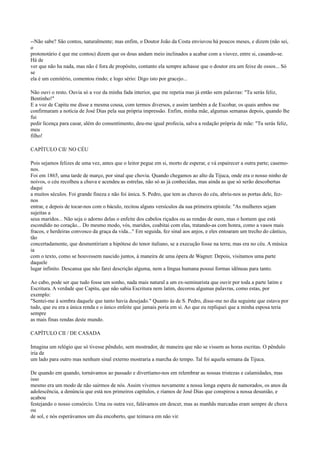 --Não sabe? São contos, naturalmente; mas enfim, o Doutor João da Costa enviuvou há poucos meses, e dizem (não sei,
o
protonotário é que me contou) dizem que os dous andam meio inclinados a acabar com a viuvez, entre si, casando-se.
Há de
ver que não ha nada, mas não é fora de propósito, contanto ela sempre achasse que o doutor era um feixe de ossos... Só
se
ela é um cemitério, comentou rindo; e logo sério: Digo isto por gracejo...
Não ouvi o resto. Ouvia só a voz da minha fada interior, que me repetia mas já então sem palavras: "Tu serás feliz,
Bentinho!"
E a voz de Capitu me disse a mesma cousa, com termos diversos, e assim também a de Escobar, os quais ambos me
confirmaram a notícia de José Dias pela sua própria impressão. Enfim, minha mãe, algumas semanas depois, quando lhe
fui
pedir licença para casar, além do consentimento, deu-me igual profecia, salva a redação própria de mãe: "Tu serás feliz,
meu
filho!
CAPÍTULO CII/ NO CÉU
Pois sejamos felizes de uma vez, antes que o leitor pegue em si, morto de esperar, e vá espairecer a outra parte; casemonos.
Foi em 1865, uma tarde de março, por sinal que chovia. Quando chegamos ao alto da Tijuca, onde era o nosso ninho de
noivos, o céu recolheu a chuva e acendeu as estrelas, não só as já conhecidas, mas ainda as que só serão descobertas
daqui
a muitos séculos. Foi grande fineza e não foi única. S. Pedro, que tem as chaves do céu, abriu-nos as portas dele, feznos
entrar, e depois de tocar-nos com o báculo, recitou alguns versículos da sua primeira epístola: "As mulheres sejam
sujeitas a
seus maridos... Não seja o adorno delas o enfeite dos cabelos riçados ou as rendas de ouro, mas o homem que está
escondido no coração... Do mesmo modo, vós, maridos, coabitai com elas, tratando-as com honra, como a vasos mais
fracos, e herdeiras convosco da graça da vida..." Em seguida, fez sinal aos anjos, e eles entoaram um trecho do cântico,
tão
concertadamente, que desmentiriam a hipótese do tenor italiano, se a execução fosse na terra; mas era no céu. A música
ia
com o texto, como se houvessem nascido juntos, à maneira de uma ópera de Wagner. Depois, visitamos uma parte
daquele
lugar infinito. Descansa que não farei descrição alguma, nem a língua humana possui formas idôneas para tanto.
Ao cabo, pode ser que tudo fosse um sonho, nada mais natural a um ex-seminarista que ouvir por toda a parte latim e
Escritura. A verdade que Capitu, que não sabia Escritura nem latim, decorou algumas palavras, como estas, por
exemplo:
"Sentei-me à sombra daquele que tanto havia desejado." Quanto às de S. Pedro, disse-me no dia seguinte que estava por
tudo, que eu era a única renda e o único enfeite que jamais poria em si. Ao que eu repliquei que a minha esposa teria
sempre
as mais finas rendas deste mundo.
CAPÍTULO CII / DE CASADA
Imagina um relógio que só tivesse pêndulo, sem mostrador, de maneira que não se vissem as horas escritas. O pêndulo
iria de
um lado para outro mas nenhum sinal externo mostraria a marcha do tempo. Tal foi aquela semana da Tijuca.
De quando em quando, tornávamos ao passado e divertíamo-nos em relembrar as nossas tristezas e calamidades, mas
isso
mesmo era um modo de não sairmos de nós. Assim vivemos novamente a nossa longa espera de namorados, os anos da
adolescência, a denúncia que está nos primeiros capítulos, e ríamos de José Dias que conspirou a nossa desunião, e
acabou
festejando o nosso consórcio. Uma ou outra vez, falávamos em descer, mas as manhãs marcadas eram sempre de chuva
ou
de sol, e nós esperávamos um dia encoberto, que teimava em não vir.

 