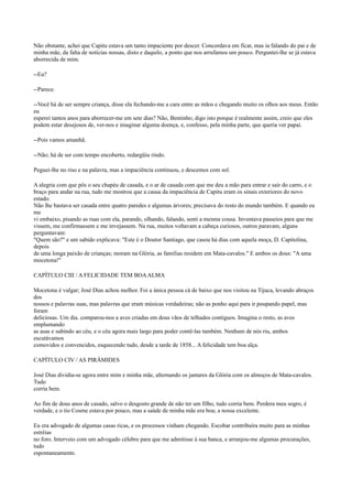 Não obstante, achei que Capitu estava um tanto impaciente por descer. Concordava em ficar, mas ia falando do pai e de
minha mãe, da falta de notícias nossas, disto e daquilo, a ponto que nos arrufamos um pouco. Perguntei-lhe se já estava
aborrecida de mim.
--Eu?
--Parece.
--Você há de ser sempre criança, disse ela fechando-me a cara entre as mãos e chegando muito os olhos aos meus. Então
eu
esperei tantos anos para aborrecer-me em sete dias? Não, Bentinho; digo isto porque é realmente assim, creio que eles
podem estar desejosos de, ver-nos e imaginar alguma doença, e, confesso, pela minha parte, que queria ver papai.
--Pois vamos amanhã.
--Não; há de ser com tempo encoberto, redargüiu rindo.
Peguei-lhe no riso e na palavra, mas a impaciência continuou, e descemos com sol.
A alegria com que pôs o seu chapéu de casada, e o ar de casada com que me deu a mão para entrar e sair do carro, e o
braço para andar na rua, tudo me mostrou que a causa da impaciência de Capitu eram os sinais exteriores do novo
estado.
Não lhe bastava ser casada entre quatro paredes e algumas árvores; precisava do resto do mundo também. E quando eu
me
vi embaixo, pisando as ruas com ela, parando, olhando, falando, senti a mesma cousa. Inventava passeios para que me
vissem, me confirmassem e me invejassem. Na rua, muitos voltavam a cabeça curiosos, outros paravam, alguns
perguntavam:
"Quem são?" e um sabido explicava: "Este é o Doutor Santiago, que casou há dias com aquela moça, D. Capitolina,
depois
de uma longa paixão de crianças; moram na Glória, as famílias residem em Mata-cavalos." E ambos os dous: "A uma
mocetona!"
CAPÍTULO CIII / A FELICIDADE TEM BOA ALMA
Mocetona é vulgar; José Dias achou melhor. Foi a única pessoa cá de baixo que nos visitou na Tijuca, levando abraços
dos
nossos e palavras suas, mas palavras que eram músicas verdadeiras; não as ponho aqui para ir poupando papel, mas
foram
deliciosas. Um dia. comparou-nos a aves criadas em dous vãos de telhados contíguos. Imagina o resto, as aves
emplumando
as asas e subindo ao céu, e o céu agora mais largo para poder contê-las também. Nenhum de nós riu, ambos
escutávamos
comovidos e convencidos, esquecendo tudo, desde a tarde de 1858... A felicidade tem boa alça.
CAPÍTULO CIV / AS PIRÂMIDES
José Dias dividia-se agora entre mim e minha mãe, alternando os jantares da Glória com os almoços de Mata-cavalos.
Tudo
corria bem.
Ao fim de dous anos de casado, salvo o desgosto grande de não ter um filho, tudo corria bem. Perdera meu sogro, é
verdade, e o tio Cosme estava por pouco, mas a saúde de minha mãe era boa; a nossa excelente.
Eu era advogado de algumas casas ricas, e os processos vinham chegando. Escobar contribuíra muito para as minhas
estréias
no foro. Interveio com um advogado célebre para que me admitisse à sua banca, e arranjou-me algumas procurações,
tudo
espontaneamente.

 