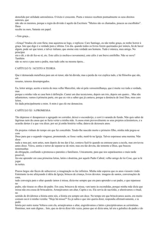 demolido por utilidade astronômica. O êxito é crescente. Poeta e músico recebem pontualmente os seus direitos
autorais, que
não são os mesmos, porque a regra da divisão é aquilo da Escritura: "Muitos são os chamados, poucos ao escolhidos".
Deus
recebe eu ouro, Satanás em papel.
--Tem graça...
--Graça? bradou ele com fúria; mas aquietou-se logo, e replicou: Caro Santiago, eu não tenho graça, eu tenho horror à
graça. Isto que digo é a verdade pura e última. Um dia. quando todos os livros forem queimados por inúteis, há de haver
algum, pode ser que tenor, e talvez italiano, que ensine esta verdade aos homens. Tudo é música, meu amigo. No
princípio
era o dó, e do dó fez-se ré, etc. Este cálix (e enchia-o novamente), este cálix é um breve estribilho. Não se ouve?
Também
não se ouve o pau nem a pedra, mas tudo cabe na mesma ópera...
CAPÍTULO X / ACEITO A TEORIA
Que é demasiada metafísica para um só tenor, não há dúvida; mas a perda da voz explica tudo, e há filósofos que são,
em
resumo, tenores desempregados.
Eu, leitor amigo, aceito a teoria do meu velho Marcolini, não só pela verossimilhança, que é muita vez toda a verdade,
mas
porque a minha vida se casa bem à definição. Cantei um duo tecnicismo, depois um trio, depois um quatro... Mas não
adiantemos; vamos à primeira parte, em que eu vim a saber que já cantava, porque a denúncia de José Dias, meu caro
leitor,
foi dada principalmente a mim. A mim é que ele me denunciou.
CAPÍTULO XI / A PROMESSA
Tão depressa vi desaparecer o agregado no corredor, deixei o esconderijo, e corri à varanda do fundo. Não quis saber de
lágrimas nem da causa que as fazia verter a minha mãe. A causa eram provavelmente os seus projetos eclesiásticos, e a
ocasião destes é a que vou dizer, por ser já então história velha; datava de dezesseis anos.
Os projetos vinham do tempo em que fui concebido. Tendo-lhe nascido morto o primeiro filho, minha mãe pegou-se
com
Deus para que o segundo vingasse, prometendo, se fosse varão, metê-lo na Igreja. Talvez esperasse uma menina. Não
disse
nada a meu pai, nem antes, nem depois de me dar à luz, contava fazê-lo quando eu entrasse para a escola, mas enviuvou
antes disso. Viúva, sentiu o terror de separar-se de mim; mas era tão devota, tão temente a Deus, que buscou
testemunhas
da obrigação, confiando a promessa a parentes e familiares. Unicamente, para que nos separássemos o mais tarde
possível,
fez-me aprender em casa primeiras letras, latim e doutrina, por aquele Padre Cabral, velho amigo do tio Cose, que ia lá
jogar
às noites.
Prazos largos são fáceis de subscrever; a imaginação os faz infinitos. Minha mãe esperou que os anos viessem vindo.
Entretanto ia-me afeiçoando à idéia da Igreja; brincos de criança, livros devotos. imagens de santos, conversações de
casa,
tudo convergia para o altar quando íamos à missa, dizia-me sempre que era para aprender a ser padre, e que reparasse
no
padre, não tirasse os olhos do padre. Em casa, brincava de missa,--um tanto às escondidas, porque minha mãe dizia que
missa não era cousa de brincadeira. Arranjávamos um altar, Capitu e eu. Ela servia de sacristão, e alterávamos o ritual,
no
sentido de dividirmos a hóstia entre nós, a hóstia era sempre um doce. No tempo em que brincávamos assim, era muito
comum ouvir à minha vizinha: "Hoje há missa?" Eu já sabia o que isto queria dizer, respondia afirmativamente, e ia
pedir
hóstia por outro nome Voltava com ela, arranjávamos o altar, engrolávamos o latim e precipitávamos as cerimônias.
Dominus, non sum dignus... Isto, que eu devia dizer três vezes, penso que só dizia uma, tal era a gulodice do padre e do

 