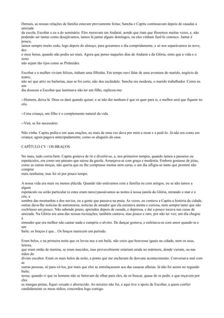 Demais, as nossas relações de família estavam previamente feitas; Sancha e Capitu continuavam depois de casadas a
amizade
da escola, Escobar e eu a do seminário. Eles moravam em Andaraí, aonde que riam que fôssemos muitas vezes, e, não
podendo ser tantas como desejávamos, íamos lá jantar alguns domingos, ou eles vinham fazê-lo conosco. Jantar é
pouco,
íamos sempre muito cedo, logo depois do almoço, para gozarmos o dia compridamente, e só nos separávamos às nove,
dez
e onze horas, quando não podia ser mais. Agora que penso naqueles dias de Andaraí e da Glória, sinto que a vida e o
resto
não sejam tão rijos como as Pirâmides.
Escobar e a mulher viviam felizes, tinham uma filhinha. Em tempo ouvi falar de uma aventura do marido, negócio de
teatro,
não sei que atriz ou bailarina, mas se foi certo, não deu escândalo. Sancha era modesta, o marido trabalhador. Como eu
um
dia dissesse a Escobar que lastimava não ter um filho, replicou-me:
--Homem, deixa lá. Deus os dará quando quiser, e se não der nenhum é que os quer para si, e melhor será que fiquem no
céu.
--Uma criança, um filho é o complemento natural da vida.
--Virá, se for necessário.
Não vinha. Capitu pedia-o em suas orações, eu mais de uma vez dava por mim a rezar e a pedi-lo. Já não era como em
criança; agora pagava antecipadamente, como os aluguéis da casa.
CAPÍTULO CV / OS BRAÇOS
No mais, tudo corria bem. Capitu gostava de rir e divertir-se, e, nos primeiros tempos, quando íamos a passeios ou
espetáculos, era como um pássaro que saísse da gaiola. Arranjava-se com graça e modéstia. Embora gostasse de jóias,
como as outras moças, não queria que eu lhe comprasse muitas nem caras, e um dia afligiu-se tanto que prometi não
comprar
mais nenhuma; mas foi só por pouco tempo.
A nossa vida era mais ou menos plácida. Quando não estávamos com a família ou com amigos, ou se não íamos a
algum
espetáculo ou serão particular (e estes eram raros) passávamos as noites à nossa janela da Glória, mirando o mar e o
céu, a
sombra das montanhas e dos navios, ou a gente que passava na praia. As vezes, eu contava a Capitu a história da cidade,
outras dava-lhe notícias de astronomia; notícias de amador que ela escutava atenta e curiosa, nem sempre tanto que não
cochilasse um pouco. Não sabendo piano, aprendeu depois de casada, e depressa, e daí a pouco tocava nas casas de
amizade. Na Glória era uma das nossas recreações; também cantava, mas pouco e raro, por não ter voz; um dia chegou
a
entender que era melhor não cantar nada e cumpriu o alvitre. De dançar gostava, e enfeitava-se com amor quando ia a
um
baile; os braços é que... Os braços merecem um período.
Eram belos, e na primeira noite que os levou nus a um baile, não creio que houvesse iguais na cidade, nem os seus,
leitora,
que eram então de menina, se eram nascidos, mas provavelmente estariam ainda no mármore, donde vieram, ou nas
mãos do
divino escultor. Eram os mais belos da noite, a ponto que me encheram de desvane acontecimento. Conversava mal com
as
outras pessoas, só para vê-los, por mais que eles se entrelaçassem aos das casacas alheias. lá não foi assim no segundo
baile;
nesse, quando vi que os homens não se fartavam de olhar para eles, de os buscar, quase de os pedir, e que roçavam por
eles
as mangas pretas, fiquei vexado e aborrecido. Ao terceiro não fui, e aqui tive o apoio de Escobar, a quem confiei
candidamente os meus tédios, concordou logo comigo.

 