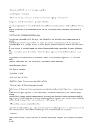 --Sanchinha também não vai, ou irá de mangas compridas;
o contrário parece-me indecente.
--Não é? Mas não diga o motivo; hão de chamar-nos seminaristas. Capitu já me chamou assim.
Nem por isso deixei de contar a Capitu a aprovação de Escobar.
Ela sorriu e respondeu que os braços de Sanchinha eram mal feitos, mas cedeu depressa, e não foi ao baile; a outros foi,
mas
levou-os meio vestidos de escumilha ou não sei que, que nem cobria nem descobria inteiramente, como o cendal de
Camões.
CAPÍTULO CVI / DEZ LIBRAS ESTERLINAS
Eu já disse que era poupada, ou fica dito agora, e não só de dinheiro mas também de cousas usadas, dessas que se
guardam
por tradição, por lembrança ou por saudade. Uns sapatos, por exemplo, uns sapatinhos rasos de fitas pretas que se
cruzavam no peito do pé e princípio da perna, os últimos que usou antes de calçar botinas, trouxe-os para casa, e tiravaos
de longe em longe da gaveta da cômoda, com outras velharias, dizendo-me que eram pedaços de criança. Minha mãe,
que
tinha o mesmo gênio, gostava de ouvir falar e fazer assim. Quanto às puras economias de dinheiro, direi um caso, e
basta.
Foi justamente por ocasião de uma lição de astronomia, à Praia da Glória. Sabes que alguma vez a fiz cochilar um
pouco.
Uma noite perdeu-se em fitar o mar, com tal força e concentração, que me deu ciúmes.
--Você não me ouve, Capitu.
--Eu? Ouço perfeitamente.
--O que é que eu dizia?
--Você...você falava de Sírius.
--Qual Sírius, Capitu. Há vinte minutos que eu falei de Sírius.
--Falava de... falava de Marte, emendou ela apressada.
Realmente, era de Marte, mas é claro que só apanhara o som da palavra, não o sentido. Fiquei sério, e o ímpeto que me
deu
foi deixar a sala, Capitu, ao percebê-lo, fez-se a mais mimosa das criaturas, começou-me na mão, confessou-me que
estivera
contando, isto é, somando uns dinheiros para descobrir certa parcela que não achava. Tratava-se de uma conversão de
papel em ouro. A princípio supus que era um recurso para desenfadar-me, mas daí a pouco estava eu mesmo calculando
também, já então com papel e lápis, sobre o joelho, e dava a diferença que ela buscava.
-- Mas que libras são essas? perguntei-lhe no fim.
Capitu fitou-me rindo, e replicou que a culpa de romper o segredo era minha. Ergueu-se, foi ao quarto e voltou com dez
libras esterlinas, na mão; eram as sobras do dinheiro que eu lhe dava mensalmente para as despesas.
-- Tudo isto?
--Não é muito, dez libras só; é o que a avarenta de sua mulher pôde arranjar, em alguns meses, concluiu fazendo tinir o
ouro
na mão.

 