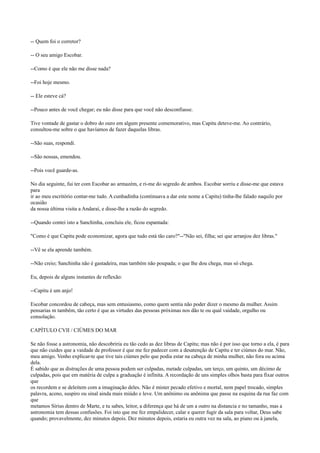 -- Quem foi o corretor?
-- O seu amigo Escobar.
--Como é que ele não me disse nada?
--Foi hoje mesmo.
-- Ele esteve cá?
--Pouco antes de você chegar; eu não disse para que você não desconfiasse.
Tive vontade de gastar o dobro do ouro em algum presente comemorativo, mas Capitu deteve-me. Ao contrário,
consultou-me sobre o que havíamos de fazer daquelas libras.
--São suas, respondi.
--São nossas, emendou.
--Pois você guarde-as.
No dia seguinte, fui ter com Escobar ao armazém, e ri-me do segredo de ambos. Escobar sorriu e disse-me que estava
para
ir ao meu escritório contar-me tudo. A cunhadinha (continuava a dar este nome a Capitu) tinha-lhe falado naquilo por
ocasião
da nossa última visita a Andaraí, e disse-lhe a razão do segredo.
--Quando contei isto a Sanchinha, concluiu ele, ficou espantada:
"Como é que Capitu pode economizar, agora que tudo está tão caro?"--"Não sei, filha; sei que arranjou dez libras."
--Vê se ela aprende também.
--Não creio; Sanchinha não é gastadeira, mas também não poupada; o que lhe dou chega, mas só chega.
Eu, depois de alguns instantes de reflexão:
--Capitu é um anjo!
Escobar concordou de cabeça, mas sem entusiasmo, como quem sentia não poder dizer o mesmo da mulher. Assim
pensarias m também, tão certo é que as virtudes das pessoas próximas nos dão te ou qual vaidade, orgulho ou
consolação.
CAPÍTULO CVII / CIÚMES DO MAR
Se não fosse a astronomia, não descobriria eu tão cedo as dez libras de Capitu; mas não é por isso que torno a ela, é para
que não cuides que a vaidade de professor é que me fez padecer com a desatenção de Capitu e ter ciúmes do mar. Não,
meu amigo. Venho explicar-te que tive tais ciúmes pelo que podia estar na cabeça de minha mulher, não fora ou acima
dela.
É sabido que as distrações de uma pessoa podem ser culpadas, metade culpadas, um terço, um quinto, um décimo de
culpadas, pois que em matéria de culpa a graduação é infinita. A recordação de uns simples olhos basta para fixar outros
que
os recordem e se deleitem com a imaginação deles. Não é mister pecado efetivo e mortal, nem papel trocado, simples
palavra, aceno, suspiro ou sinal ainda mais miúdo e leve. Um anônimo ou anônima que passe na esquina da rua faz com
que
metamos Sírius dentro de Marte, e tu sabes, leitor, a diferença que há de um a outro na distancia e no tamanho, mas a
astronomia tem dessas confusões. Foi isto que me fez empalidecer, calar e querer fugir da sala para voltar, Deus sabe
quando; provavelmente, dez minutos depois. Dez minutos depois, estaria eu outra vez na sala, ao piano ou à janela,

 