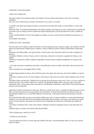 continuando a lição interrompida:
--Marte está a distancia de...
Tão pouco tempo? Sim, tão pouco tempo, dez minutos. Os meus ciúmes eram intensos, mas curtos; com pouco
derrubaria
tudo, mas com o mesmo pouco ou menos reconstruiria o céu, a terra e as estrelas.
A verdade é que fiquei mais amigo de Capitu, se era possível, ela ainda mais meiga, o ar mais brando, as noites mais
claras, e
Deus mais Deus. E não foram propriamente as dez libras esterlinas que fizeram isto, nem o sentimento de economia que
revelavam e que eu conhecia, mas as cautelas que Capitu empregou para o fim de descobrir-me um dia o cuidado de
todos
os dias. Escobar também se me fez mais pegado ao coração. As nossas visitas foram-se tornando mais próximas, e as
nossas
conversações mais íntimas.
CAPÍTULO CVIII / UM FILHO
Pois nem tudo isso me matava a sede de um filho, um triste menino que fosse, amarelo e magro, mas um filho, um filho
próprio da minha pessoa. Quando íamos a Andaraí e víamos a filha de Escobar e Sancha, familiarmente Capituzinha,
por
diferençá-la de minha mulher, visto que lhe deram o mesmo nome à pia, ficávamos cheios de invejas. A pequena era
graciosa
e gorducha, faladeira e curiosa. Os pais, como os outros pais, contavam as travessuras e agudezas da menina, e nós,
quando
voltávamos à noite para a Glória, vínhamos suspirando as nossas invejas, e pedindo mentalmente ao céu que no-las
matasse...
...As invejas morreram, as esperanças nasceram, e não tardou que viesse ao mundo o fruto delas. Não era escasso nem
feio,
como eu já pedia, mas um rapagão robusto e lindo.
A minha alegria quando ele nasceu, não sei dizê-la; nunca a tive igual, nem creio que a possa haver idêntica, ou que de
longe
ou de perto se pareça com ela. Foi uma vertigem e uma loucura. Não cantava na rua por natural vergonha, nem em casa
para
não afligir Capitu convalescente. Também não caía, porque há um deus para os pais novos. Fora, vivia com o espírito no
menino; em casa, com os olhos a observá-lo, a mirá-lo, a perguntar-lhe donde vinha, e por que é que eu estava tão
inteiramente nele, e várias outras tolices sem palavras, mas pensadas ou deliradas a cada instante. Talvez perdi algumas
causas no toro por descuido.
Capitu não era menos terna para ele e para mim. Dávamos as mãos um ao outro, e, quando não olhávamos para o nosso
filho, conversávamos de nós, do nosso passado e do nosso futuro. As horas de maior encanto e mistério eram as de
amamentação. Quando eu via o meu filho chupando o leite da mãe, e toda aquela união da natureza para a nutrição e
vida de
um ser que não fora nada, mas que o nosso destino afirmou que seria, e a nossa constância e o nosso amor fizeram que
chegasse a ser. ficava que não sei dizer nem digo; positivamente não me lembra, e receio que o que dissesse me saísse
escuro. Escusai minúcias. Assim que, não é preciso contar a dedicação da minha mãe e de Sancha, que também foi
passar
com Capitu os primeiros dias e noites. Quis rejeitar o obséquio de Sancha; respondeu me que eu não tinha nada com
isso;
também Capitu, em solteira, fora tratá-la à Rua dos Inválidos.
--Não se lembra que o senhor foi lá vê-la?
--Lembra-me; mas Escobar...
--Eu virei jantar com vocês, e às noites sigo para Andaraí; oito dias, e está tudo passado. Bem se vê que você é pai de
primeira viagem.

 