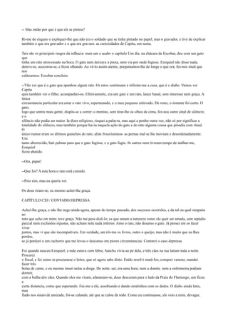 -- Mas então por que é que ele se pintou?
Ri-me do engano e expliquei-lhe que não era o soldado que se tinha pintado no papel, mas o gravador, e tive de explicar
também o que era gravador e o que era gravura: as curiosidades de Capitu, em suma.
Tais são os principais rasgos da infância: mais um e acabo o capítulo Um dia. na chácara de Escobar, deu com um gato
que
tinha um rato atravessado na boca. O gato nem deixava a presa, nem via por onde fugisse. Ezequiel não disse nada,
deteve-se, acocorou-se, e ficou olhando. Ao vê-lo assim atento, perguntamos-lhe de longe o que era; fez-nos sinal que
nos
calássemos. Escobar concluiu:
--Vão ver que é o gato que apanhou algum rato. Os ratos continuam a infestar-me a casa, que é o diabo. Vamos ver
Capitu
quis também ver o filho; acompanhei-os. Efetivamente, era um gato e um rato, lance banal, sem interesse nem graça. A
única
circunstancia particular era estar o rato vivo, esperneando, e o meu pequeno enlevado. De resto, o instante foi curto. O
gato,
logo que sentiu mais gente, dispôs-se a correr; o menino, sem tirar-lhe os olhos de cima, fez-nos outro sinal de silêncio;
eo
silêncio não podia ser maior. Ia dizer religioso, risquei a palavra, mas aqui a ponho outra vez, não só por significar a
totalidade do silêncio, mas também porque havia naquela ação do gato e do rato alguma cousa que prendia com ritual.
O
único rumor eram os últimos guinchos do rato, aliás frouxíssimos- as pernas mal se lhe moviam e desordenadamente.
Um
tanto aborrecido, bati palmas para que o gato fugisse, e o gato fugiu. 0s outros nem tiveram tempo de atalhar-me,
Ezequiel
ficou abatido.
--Ora, papai!
--Que foi? A esta hora o rato está comido.
--Pois sim, mas eu queria ver.
Os dous riram-se; eu mesmo achei-lhe graça.
CAPÍTULO CXI / CONTADO DEPRESSA
Achei-lhe graça, e não lhe nego ainda agora, apesar do tempo passado, dos sucessos ocorridos, e da tal ou qual simpatia
ao
rato que acho em mim; teve graça. Não me pesa dizê-lo; os que amam a natureza como ela quer ser amada, sem repúdio
parcial nem exclusões injustas, não acham nela nada inferior. Amo o rato, não desamo o gato. Já pensei em os fazer
viver
juntos, mas vi que são incompatíveis. Em verdade, um rói-me os livros, outro o queijo; mas não é muito que eu lhes
perdoe,
se já perdoei a um cachorro que me levou o descanso em piores circunstancias. Contarei o caso depressa.
Foi quando nasceu Ezequiel; a mãe estava com febre, Sancha vivia ao pé dela, e três cães na rua latiam toda a noite.
Procurei
o fiscal, e foi como se procurasse o leitor, que só agora sabe disto. Então resolvi matá-los; comprei veneno, mandei
fazer três
bolas de carne, e eu mesmo inseri nelas a droga. De noite, saí; era uma hora; nem a doente. nem a enfermeira podiam
dormir,
com a bulha dos cães. Quando eles me viram, afastaram-se, dous desceram para o lado da Praia do Flamengo, um ficou
a
curta distancia, como que esperando. Fui-me a ele, assobiando e dando estalinhos com os dedos. O diabo ainda latiu,
mas
fiado nos sinais de amizade, foi-se calando, até que se calou de todo. Como eu continuasse, ele veio a mim, devagar,

 