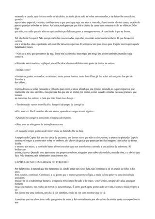 mexendo a cauda, que é o seu modo de rir deles; eu tinha já na mão as bolas envenenadas, e ia deitar-lhe uma delas,
quando
aquele riso especial, carinho, confiança ou o que quer que seja, me atou a vontade; fiquei assim não sei como, tocado de
pena e guardei as bolas no bolso. Ao leitor pode parecer que foi o cheiro da carne que remeteu o cão ao silêncio. Não
digo
que não; eu cuido que ele não me quis atribuir perfídia ao gesto, e entregou-se-me. A conclusão é que se livrou.
Tal não faria Ezequiel. Não comporia bolas envenenadas, suponho, mas não as recusaria também. O que faria com
certeza
era ir atrás dos cães, a pedrada, até onde lhe dessem as pernas. E se tivesse um pau, iria a pau. Capitu morria por aquele
batalhador futuro.
--Não sai a nós, que gostamos da paz, disse-me ela um dia. mas papai em moço era assim também; mamãe é que
contava.
--Sim não sairá maricas, repliquei, eu só lhe descubro um defeitozinho gosta de imitar os outros.
--Imitar como?
--Imitar os gestos, os modos, as atitudes; imita prima Justina, imita José Dias; já lhe achei até um jeito dos pés de
Escobar e
dos olhos...
Capitu deixou-se estar pensando e olhando para mim, e disse afinal que era preciso emendá-lo. Agora reparava que
realmente era vezo do filho, mas parecia-lhe que era só imitar por imitar, como sucede a muitas pessoas grandes, que
tomam
as maneiras dos outros; e para que não fosse mais longe...
--Também não vamos mortificá-lo. Sempre há tempo de corrigi-lo.
--Há, vou ver. Você também não era assim, quando se zangava com alguém...
--Quando me zangava, concordo; vingança de menino.
--Sim, mas eu não gosto de imitações em casa.
--E naquele tempo gostavas de mim? disse eu batendo-lhe na face.
A resposta de Capitu foi um riso doce de escárnio, um desses risos que não se descrevem, e apenas se pintarão, depois
estirou os braços e atirou-mos sobre os ombros, tão cheios de graça que pareciam (velha imagem!) um colar de flores.
Eu fiz
o mesmo aos meus, e senti não haver ali um escultor que nos transferisse a atitude a um pedaço de mármore. Só
brilharia o
artista, é certo. Quando uma pessoa ou um grupo saem bem, ninguém quer saber de modelo, mas da obra, e a obra é que
fica. Não importa; nós saberíamos que éramos nós.
CAPÍTULO CXIII / EMBARGOS DE TERCEIRO
Por falar nisto, é natural que me perguntes se, sendo antes tão cioso dela, não continuei a sê-lo apesar do filho e dos
anos.
Sim. senhor, continuei. Continuei, a tal ponto que o menor gesto me afligia, a mais ínfima palavra, uma insistência
qualquer;
muita vez só a indiferença bastava. Cheguei a ter ciúmes de tudo e de todos. Um vizinho, um par de valsa, qualquer
homem,
moço ou maduro, me enchia de terror ou desconfiança. É certo que Capitu gostava de ser vista, e o meio mais próprio a
tal
fim (disse-me uma senhora, um dia) é ver também, e não há ver sem mostrar que se vê.
A senhora que me disse isto cuido que gostou de mim, e foi naturalmente por não achar da minha parte correspondência
aos

 