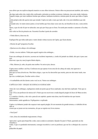 seus afetos que me explicou daquela maneira os seus olhos teimosos. Outros olhos me procuravam também, não muitos,
e
não digo nada sobre eles, tendo aliás confessado a princípio as minhas aventuras vindouras, mas eram ainda vindouras.
Naquele tempo, por mais mulheres bonitas que achasse, nenhuma receberia a mínima parte do amor que tinha a Capitu.
A
minha própria mãe não queria mais que metade. Capitu era tudo e mais que tudo; não vivia nem trabalhava que não
fosse
pensando nela. Ao teatro íamos juntos; só me lembra que fosse duas vezes sem ela, um benefício de ator, e uma estréia
de
ópera, a que ela não foi por ter adoecido, mas quis por força que eu fosse. Era tarde para mandar o camarote a Escobar,
saí,
mas voltei no fim do primeiro ato. Encontrei Escobar à porta do corredor.
--Vinha falar-te, disse-me ele.
Expliquei-lhe que tinha saído para o teatro donde voltara receoso de Capitu, que ficara doente.
--Doente de quê? perguntou Escobar.
--Queixava-se da cabeça e do estômago.
--Então, vou-me embora. Vinha para aquele negócio dos embargos...
Eram uns embargos de terceiro; ocorrera um incidente importante, e, tendo ele jantado na cidade, não quis ir para casa
sem
dizer-me o que era, mas já agora falaria depois...
--Não, falemos já, sobe; ela pode estar melhor. Se estiver pior, desces.
Capitu estava melhor e até boa. Confessou-me que apenas tivera uma dor de cabeça de nada, mas agravara o
padecimento
para que eu fosse divertir-me. Não falava alegre, o que me fez desconfiar que mentia, para me não meter medo, mas
jurou
que era a verdade pura. Escobar sorriu e disse:
--A cunhadinha está tão doente como você ou eu. Vamos aos embargos.
CAPÍTULO CXIV / EM QUE SE EXPLICA O EXPLICADO
Antes de ir aos embargos, expliquemos ainda um ponto que já ficou explicado, mas não bem explicado. Viste que eu
pedi
(cap. CX) a um professor de música de S. Paulo que me escrevesse a toada daquele pregão de doces de Mata-cavalos.
Em
si, a matéria é chocha, e não vale a pena de um capítulo, quanto mais dous; mas há matérias tais que trazem
ensinamentos
interessantes, senão agradáveis. Expliquemos o explicado.
Capitu e eu tínhamos jurado não esquecer mais aquele pregão; foi em momento de grande ternura, e o tabelião divino
sabe as
cousas que se juram em tais momentos, ele que as registra nos livros eternos.
--Você jura?
--Juro, disse ela estendendo tragicamente o braço.
Aproveitei o gesto para beijar-lhe a mão; estava ainda no seminário. Quando fui para S. Paulo, querendo um dia
relembrar a
toada, vi que a ia perdendo inteiramente; consegui recordá-la e corri ao professor, que me fez o obséquio de a escrever
no
pedacinho de papel.

 