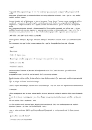 Foi para não faltar ao juramento que fiz isto. Mas hás de crer que quando corri aos papéis velhos, naquela noite da
Glória,
também não me lembrava já da toada nem do texto? Fiz-me de pontual ao juramento, e este é que foi o meu pecado;
esquecer, qualquer esquece.
Ao certo, ninguém sabe se há de manter ou não um juramento. Cousas futuras! Portanto, a nossa constituição política,
transferindo o juramento à afirmação simples, é profundamente moral. Acabou com um pecado terrível. Faltar ao
compromisso é sempre infidelidade, mas a alguém que tenha mais temor a Deus que aos homens não lhe importará
mentir,
uma vez ou outra, desde que não mete a alma no purgatório. Não confudam purgatório com inferno, que é o eterno
naufrágio. Purgatório é uma casa de penhores, que empresta sobre todas as virtudes, a juro alto e prazo curto. Mas os
prazos renovam-se, até que um dia uma ou duas virtudes medianas pagam todos os pecados grandes e pequenos.
CAPÍTULO CXV / DÚVIDAS SOBRE DÚVIDAS
Vamos agora aos embargos... E por que iremos aos embargos? Deus sabe o que custa escrevê-los, quanto mais contálos.
Da circunstancia nova que Escobar me trazia apenas digo o que lhe disse então, isto é, que não valia nada.
--Nada?
--Quase nada.
--Então vale alguma cousa.
-- Para reforçar as razões que já temos vale menos que o chá que você vai tomar comigo.
--É tarde para tomar chá.
--Tomaremos depressa.
Tomamos depressa. Durante ele, Escobar olhava para mim descer fiado, como se cuidasse que eu recusava a
circunstancia
nova para forrar-me a escrevê-la, mas tal suspeita não ia com a nossa amizade.
Quando ele saiu, referi as minhas dúvidas a Capitu; ela as desfez com a arte fina que possuía, um jeito uma graça toda
sua,
capaz de dissipar as mesmas tristezas de Olímpio.
--Seria o negócio dos embargos, concluiu; e ele que veio até aqui. a esta hora, é que está impressionado com a demanda.
--Tens razão.
Palavra puxa palavra, falei de outras dúvidas. Eu era então um poço delas; coaxavam dentro de mim, como verdadeiras
rãs,
a ponto de me tirarem o sono algumas vezes. Disse-lhe que começava a achar minha mãe um tanto fria e arredia com
ela.
Pois aqui mesmo valeu a arte fina de Capitu.
--Já disse a você o que é; cousas de sogra. Mamãezinha tem ciúmes de você; logo que eles passem e as saudades
aumentem, ela torna a ser o que era. Em lhe faltando o neto...
--Mas eu tenho notado que já é fria também com Ezequiel Quando ele vai comigo, mamãe não lhe faz as mesmas
graças.
--Quem sabe se não anda doente?
--Vamos nós jantar com ela amanhã?

 