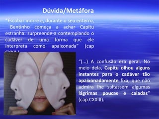 Dúvida/Metáfora
“Escobar morre e, durante o seu enterro,
Bentinho começa a achar Capitu
estranha: surpreende-a contemplando o
cadáver de uma forma que ele
interpreta como apaixonada” (cap
CXXII.)
“(...) A confusão era geral. No
meio dela, Capitu olhou alguns
instantes para o cadáver tão
apaixonadamente fixa, que não
admira lhe saltassem algumas
lágrimas poucas e caladas”
(cap.CXXIII).

 