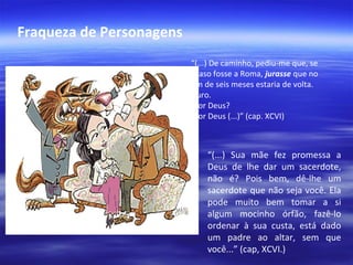 Fraqueza de Personagens
“(...) De caminho, pediu-me que, se
acaso fosse a Roma, jurasse que no
fim de seis meses estaria de volta.
-Juro.
-Por Deus?
-Por Deus (...)” (cap. XCVI)

“(...) Sua mãe fez promessa a
Deus de lhe dar um sacerdote,
não é? Pois bem, dê-lhe um
sacerdote que não seja você. Ela
pode muito bem tomar a si
algum mocinho órfão, fazê-lo
ordenar à sua custa, está dado
um padre ao altar, sem que
você...” (cap, XCVI.)

 