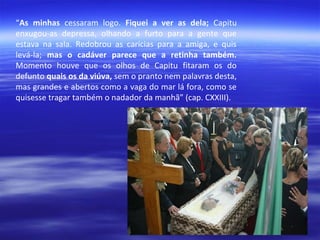 “As minhas cessaram logo. Fiquei a ver as dela; Capitu
enxugou-as depressa, olhando a furto para a gente que
estava na sala. Redobrou as carícias para a amiga, e quis
levá-la; mas o cadáver parece que a retinha também.
Momento houve que os olhos de Capitu fitaram os do
defunto quais os da viúva, sem o pranto nem palavras desta,
mas grandes e abertos como a vaga do mar lá fora, como se
quisesse tragar também o nadador da manhã” (cap. CXXIII).

 