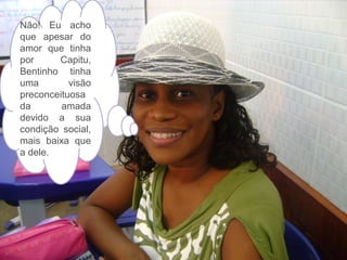 Não! Eu acho
que apesar do
amor que tinha
por
Capitu,
Bentinho tinha
uma
visão
preconceituosa
da
amada
devido a sua
condição social,
mais baixa que
a dele.

 