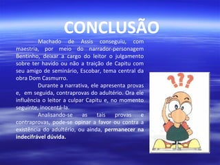 CONCLUSÃO

Machado de Assis conseguiu, com
maestria, por meio do narrador-personagem
Bentinho, deixar a cargo do leitor o julgamento
sobre ter havido ou não a traição de Capitu com
seu amigo de seminário, Escobar, tema central da
obra Dom Casmurro.
Durante a narrativa, ele apresenta provas
e, em seguida, contraprovas do adultério. Ora ele
influência o leitor a culpar Capitu e, no momento
seguinte, inocentá-la.
Analisando-se
as
tais
provas
e
contraprovas, pode-se opinar a favor ou contra a
existência do adultério, ou ainda, permanecer na
indecifrável dúvida.

 