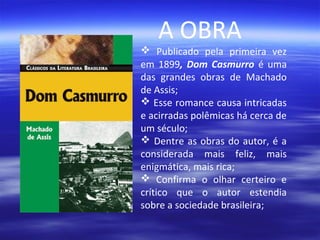 A OBRA

 Publicado pela primeira vez
em 1899, Dom Casmurro é uma
das grandes obras de Machado
de Assis;
 Esse romance causa intricadas
e acirradas polêmicas há cerca de
um século;
 Dentre as obras do autor, é a
considerada mais feliz, mais
enigmática, mais rica;
 Confirma o olhar certeiro e
crítico que o autor estendia
sobre a sociedade brasileira;

 