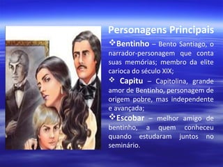 Personagens Principais
Bentinho – Bento Santiago, o

narrador-personagem que conta
suas memórias; membro da elite
carioca do século XIX;
 Capitu – Capitolina, grande
amor de Bentinho, personagem de
origem pobre, mas independente
e avançada;
Escobar – melhor amigo de
bentinho, a quem conheceu
quando estudaram juntos no
seminário.

 