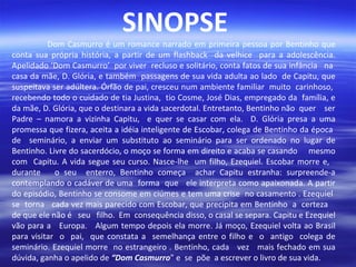 SINOPSE

Dom Casmurro é um romance narrado em primeira pessoa por Bentinho que
conta sua própria história, a partir de um flashback da velhice para a adolescência.
Apelidado ‘Dom Casmurro’ por viver recluso e solitário, conta fatos de sua infância na
casa da mãe, D. Glória, e também passagens de sua vida adulta ao lado de Capitu, que
suspeitava ser adúltera. Órfão de pai, cresceu num ambiente familiar muito carinhoso,
recebendo todo o cuidado de tia Justina, tio Cosme, José Dias, empregado da família, e
da mãe, D. Glória, que o destinara a vida sacerdotal. Entretanto, Bentinho não quer ser
Padre – namora a vizinha Capitu, e quer se casar com ela. D. Glória presa a uma
promessa que fizera, aceita a idéia inteligente de Escobar, colega de Bentinho da época
de seminário, a enviar um substituto ao seminário para ser ordenado no lugar de
Bentinho. Livre do sacerdócio, o moço se forma em direito e acaba se casando mesmo
com Capitu. A vida segue seu curso. Nasce-lhe um filho, Ezequiel. Escobar morre e,
durante
o seu enterro, Bentinho começa achar Capitu estranha: surpreende-a
contemplando o cadáver de uma forma que ele interpreta como apaixonada. A partir
do episódio, Bentinho se consome em ciúmes e tem uma crise no casamento . Ezequiel
se torna cada vez mais parecido com Escobar, que precipita em Bentinho a certeza
de que ele não é seu filho. Em consequência disso, o casal se separa. Capitu e Ezequiel
vão para a Europa. Algum tempo depois ela morre. Já moço, Ezequiel volta ao Brasil
para visitar o pai, que constata a semelhança entre o filho e o antigo colega de
seminário. Ezequiel morre no estrangeiro . Bentinho, cada vez mais fechado em sua
dúvida, ganha o apelido de “Dom Casmurro” e se põe a escrever o livro de sua vida.

 