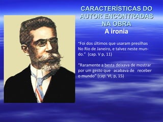 CARACTERÍSTICAS DO
AUTOR ENCONTRADAS
NA OBRA

A ironia

“Foi dos últimos que usaram presilhas

No Rio de Janeiro, e talvez neste mundo.” (cap. V p, 11)
“Raramente a besta deixava de mostrar
por um gesto que acabava de receber
o mundo” (cap. VI, p, 15)

 