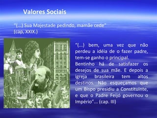 Valores Sociais
“(...) Sua Majestade pedindo, mamãe cede”
(cap, XXIX.)
“(...) bem, uma vez que não
perdeu a idéia de o fazer padre,
tem-se ganho o principal.
Bentinho há de satisfazer os
desejos de sua mãe. E depois a
igreja brasileira tem altos
destinos. Não esqueçamos que
um Bispo presidiu a Constituinte,
e que o Padre Feijó governou o
Império”... (cap. III)

 
