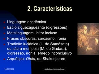 14/06/2014
2. Características
 Linguagem acadêmica
 Estilo ziguezagueante (digressões)
 Metalinguagem, leitor incluso
 Frases obscuras, sarcasmo, ironia
 Tradição luciânica (L. de Samósata)
ou sátira menipeia (M. de Gadara),
digressão, ironia, enredo inconclusivo
 Arquétipo: Otelo, de Shakespeare
rafabebum.blogspot.com
 