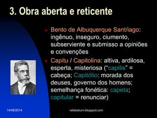 14/06/2014
3. Obra aberta e reticente
 Bento de Albuquerque Sant/iago:
ingênuo, inseguro, ciumento,
subserviente e submisso a opiniões
e convenções
 Capitu / Capitolina: altiva, ardilosa,
esperta, misteriosa (“capitis” =
cabeça; Capitólio: morada dos
deuses, governo dos homens;
semelhança fonética: capeta;
capitular = renunciar)
rafabebum.blogspot.com
 