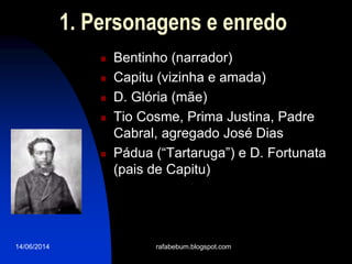 14/06/2014
1. Personagens e enredo
 Bentinho (narrador)
 Capitu (vizinha e amada)
 D. Glória (mãe)
 Tio Cosme, Prima Justina, Padre
Cabral, agregado José Dias
 Pádua (“Tartaruga”) e D. Fortunata
(pais de Capitu)
rafabebum.blogspot.com
 