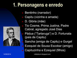 14/06/2014
1. Personagens e enredo
 Bentinho (narrador)
 Capitu (vizinha e amada)
 D. Glória (mãe)
 Tio Cosme, Prima Justina, Padre
Cabral, agregado José Dias
 Pádua (“Tartaruga”) e D. Fortunata
(pais de Capitu)
 Sancha (amiga de Capitu) e Gurgel
 Ezequiel de Sousa Escobar (amigo)
 Capituzinha e Ezequiel (filhos)
rafabebum.blogspot.com
 