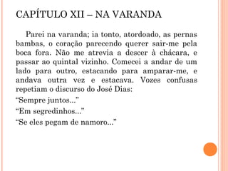 CAPÍTULO XII – NA VARANDA
Parei na varanda; ia tonto, atordoado, as pernas
bambas, o coração parecendo querer sair-me pela
boca fora. Não me atrevia a descer à chácara, e
passar ao quintal vizinho. Comecei a andar de um
lado para outro, estacando para amparar-me, e
andava outra vez e estacava. Vozes confusas
repetiam o discurso do José Dias:
“Sempre juntos...”
“Em segredinhos...”
“Se eles pegam de namoro...”
 
