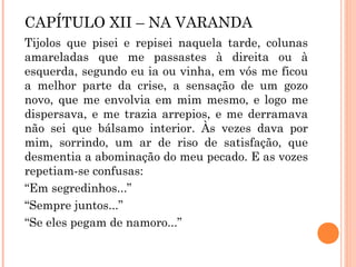 CAPÍTULO XII – NA VARANDA
Tijolos que pisei e repisei naquela tarde, colunas
amareladas que me passastes à direita ou à
esquerda, segundo eu ia ou vinha, em vós me ficou
a melhor parte da crise, a sensação de um gozo
novo, que me envolvia em mim mesmo, e logo me
dispersava, e me trazia arrepios, e me derramava
não sei que bálsamo interior. Às vezes dava por
mim, sorrindo, um ar de riso de satisfação, que
desmentia a abominação do meu pecado. E as vozes
repetiam-se confusas:
“Em segredinhos...”
“Sempre juntos...”
“Se eles pegam de namoro...”
 