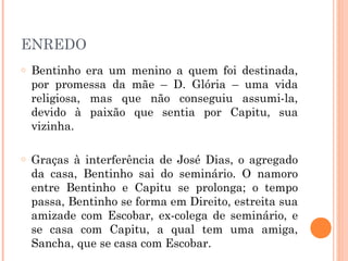 ENREDO
o Bentinho era um menino a quem foi destinada,
por promessa da mãe – D. Glória – uma vida
religiosa, mas que não conseguiu assumi-la,
devido à paixão que sentia por Capitu, sua
vizinha.
o Graças à interferência de José Dias, o agregado
da casa, Bentinho sai do seminário. O namoro
entre Bentinho e Capitu se prolonga; o tempo
passa, Bentinho se forma em Direito, estreita sua
amizade com Escobar, ex-colega de seminário, e
se casa com Capitu, a qual tem uma amiga,
Sancha, que se casa com Escobar.
 