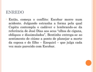 ENREDO
o Então, começa o conflito: Escobar morre num
acidente. Julgando estranha a forma pela qual
Capitu contempla o cadáver e lembrando-se da
referência de José Dias aos seus “olhos de cigana,
oblíquos e dissimulados”, Bentinho entrega-se ao
sentimento de ciúme a ponto de planejar a morte
da esposa e do filho – Ezequiel – que julga cada
vez mais parecido com Escobar.
 