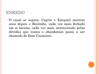 ENREDO
o O casal se separa, Capitu e Ezequiel morrem
anos depois e Bentinho, cada vez mais fechado
em si mesmo, cada vez mais atormentado pelas
dúvidas que nunca o abandonam passa a ser
chamado de Dom Casmurro.
 