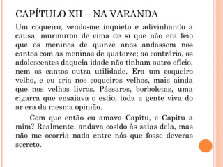 CAPÍTULO XII – NA VARANDA
Um coqueiro, vendo-me inquieto e adivinhando a
causa, murmurou de cima de si que não era feio
que os meninos de quinze anos andassem nos
cantos com as meninas de quatorze; ao contrário, os
adolescentes daquela idade não tinham outro ofício,
nem os cantos outra utilidade. Era um coqueiro
velho, e eu cria nos coqueiros velhos, mais ainda
que nos velhos livros. Pássaros, borboletas, uma
cigarra que ensaiava o estio, toda a gente viva do
ar era da mesma opinião.
Com que então eu amava Capitu, e Capitu a
mim? Realmente, andava cosido às saias dela, mas
não me ocorria nada entre nós que fosse deveras
secreto.
 
